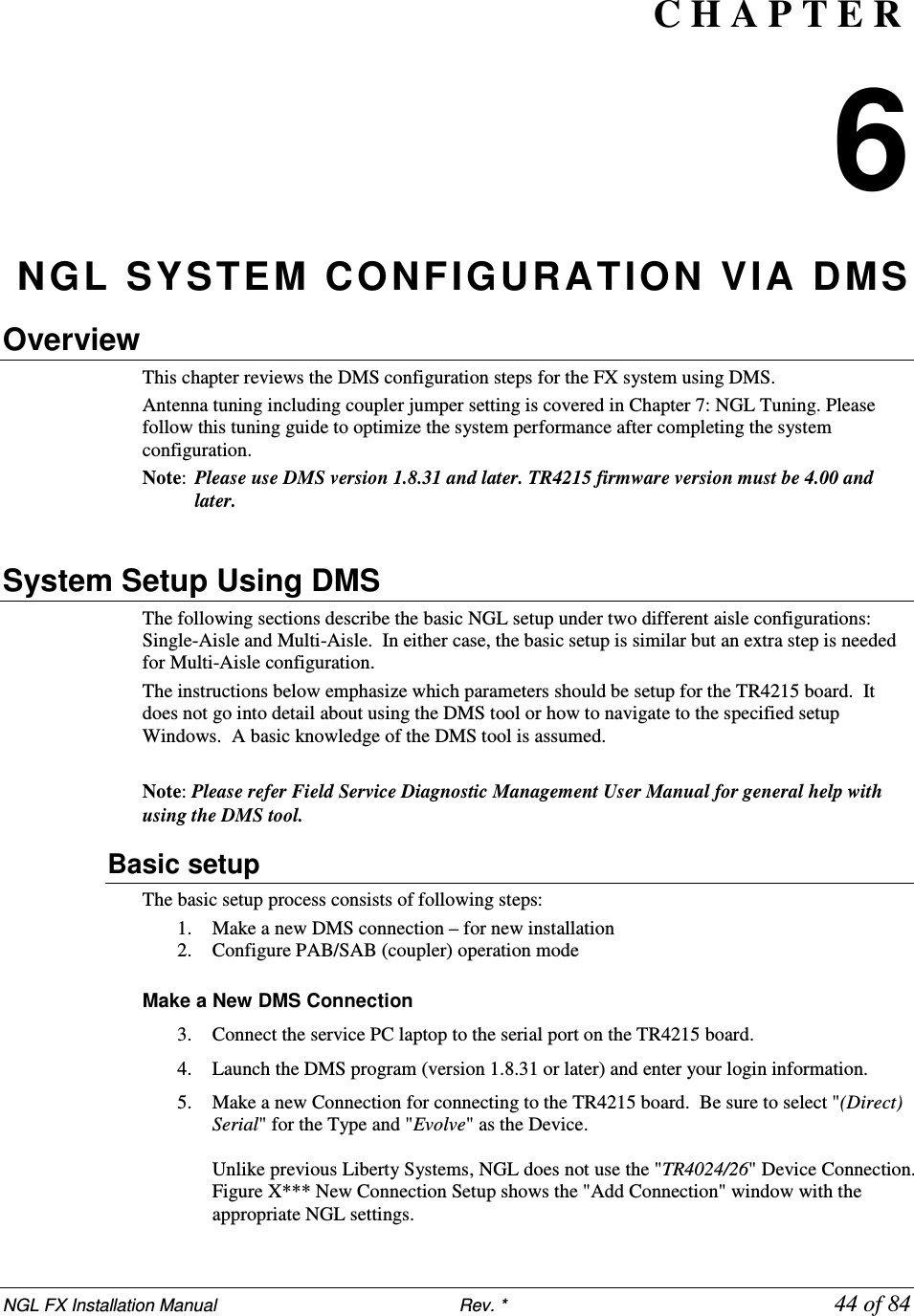 NGL FX Installation Manual                           Rev. *            44 of 84 C H A P T E R  6 NGL SYSTEM  CONFIGURATION VIA DMS Overview This chapter reviews the DMS configuration steps for the FX system using DMS.  Antenna tuning including coupler jumper setting is covered in Chapter 7: NGL Tuning. Please follow this tuning guide to optimize the system performance after completing the system configuration. Note:  Please use DMS version 1.8.31 and later. TR4215 firmware version must be 4.00 and later.  System Setup Using DMS The following sections describe the basic NGL setup under two different aisle configurations: Single-Aisle and Multi-Aisle.  In either case, the basic setup is similar but an extra step is needed for Multi-Aisle configuration. The instructions below emphasize which parameters should be setup for the TR4215 board.  It does not go into detail about using the DMS tool or how to navigate to the specified setup Windows.  A basic knowledge of the DMS tool is assumed.  Note: Please refer Field Service Diagnostic Management User Manual for general help with using the DMS tool. Basic setup The basic setup process consists of following steps: 1. Make a new DMS connection – for new installation 2. Configure PAB/SAB (coupler) operation mode  Make a New DMS Connection 3. Connect the service PC laptop to the serial port on the TR4215 board. 4. Launch the DMS program (version 1.8.31 or later) and enter your login information.  5. Make a new Connection for connecting to the TR4215 board.  Be sure to select &quot;(Direct) Serial&quot; for the Type and &quot;Evolve&quot; as the Device.   Unlike previous Liberty Systems, NGL does not use the &quot;TR4024/26&quot; Device Connection.   Figure X*** New Connection Setup shows the &quot;Add Connection&quot; window with the appropriate NGL settings. 