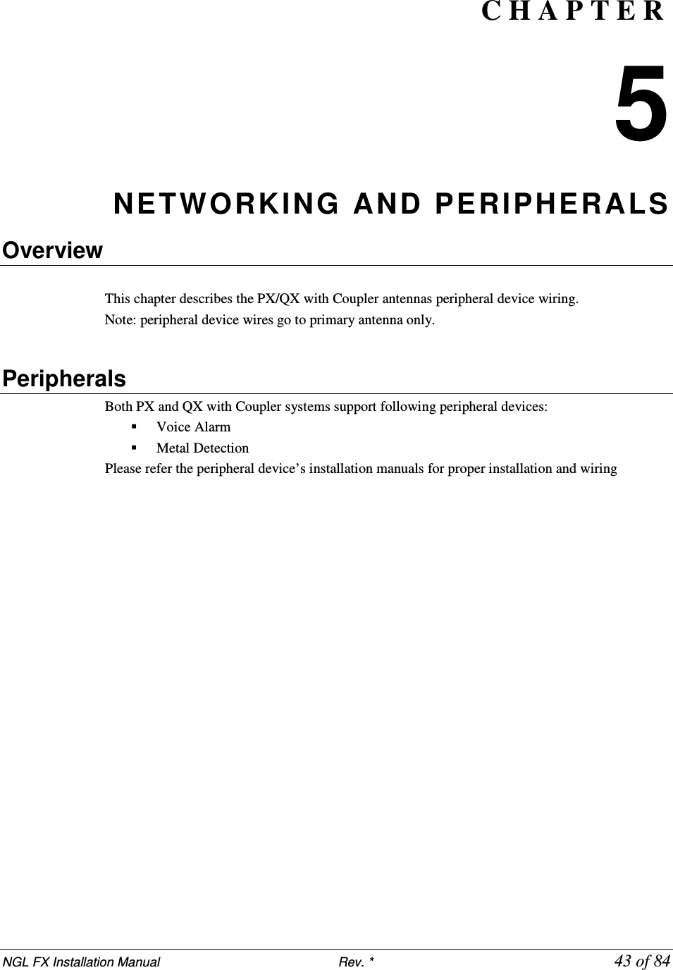 NGL FX Installation Manual                           Rev. *            43 of 84 C H A P T E R  5 NETWORKING  AND PERIPHERALS   Overview  This chapter describes the PX/QX with Coupler antennas peripheral device wiring.  Note: peripheral device wires go to primary antenna only.   Peripherals Both PX and QX with Coupler systems support following peripheral devices:  Voice Alarm  Metal Detection Please refer the peripheral device’s installation manuals for proper installation and wiring  