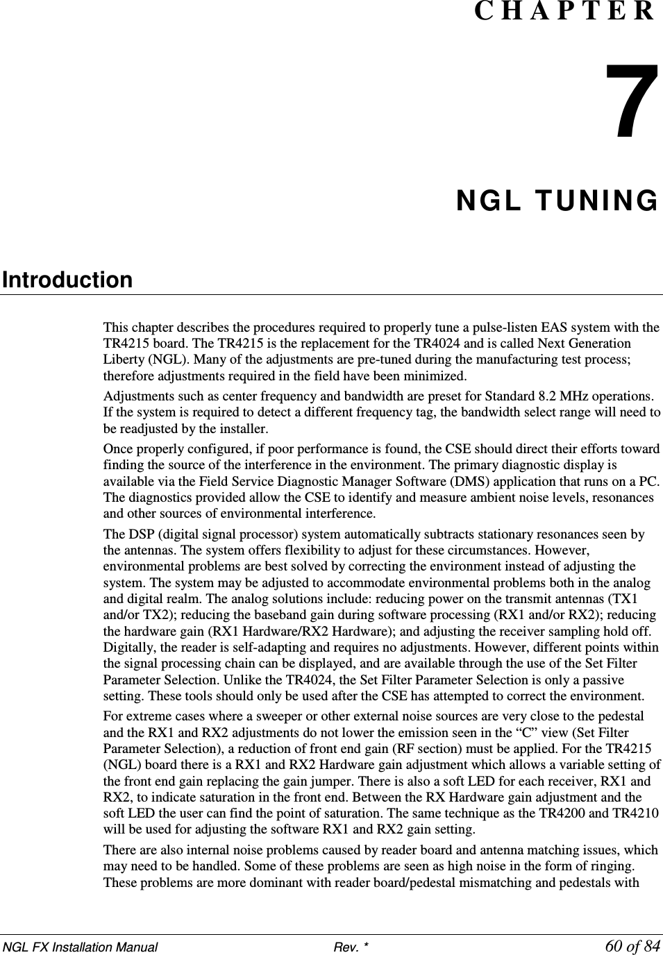 NGL FX Installation Manual                           Rev. *            60 of 84 C H A P T E R  7 NGL TUNING   Introduction  This chapter describes the procedures required to properly tune a pulse-listen EAS system with the TR4215 board. The TR4215 is the replacement for the TR4024 and is called Next Generation Liberty (NGL). Many of the adjustments are pre-tuned during the manufacturing test process; therefore adjustments required in the field have been minimized. Adjustments such as center frequency and bandwidth are preset for Standard 8.2 MHz operations. If the system is required to detect a different frequency tag, the bandwidth select range will need to be readjusted by the installer. Once properly configured, if poor performance is found, the CSE should direct their efforts toward finding the source of the interference in the environment. The primary diagnostic display is available via the Field Service Diagnostic Manager Software (DMS) application that runs on a PC. The diagnostics provided allow the CSE to identify and measure ambient noise levels, resonances and other sources of environmental interference.  The DSP (digital signal processor) system automatically subtracts stationary resonances seen by the antennas. The system offers flexibility to adjust for these circumstances. However, environmental problems are best solved by correcting the environment instead of adjusting the system. The system may be adjusted to accommodate environmental problems both in the analog and digital realm. The analog solutions include: reducing power on the transmit antennas (TX1 and/or TX2); reducing the baseband gain during software processing (RX1 and/or RX2); reducing the hardware gain (RX1 Hardware/RX2 Hardware); and adjusting the receiver sampling hold off. Digitally, the reader is self-adapting and requires no adjustments. However, different points within the signal processing chain can be displayed, and are available through the use of the Set Filter Parameter Selection. Unlike the TR4024, the Set Filter Parameter Selection is only a passive setting. These tools should only be used after the CSE has attempted to correct the environment. For extreme cases where a sweeper or other external noise sources are very close to the pedestal and the RX1 and RX2 adjustments do not lower the emission seen in the “C” view (Set Filter Parameter Selection), a reduction of front end gain (RF section) must be applied. For the TR4215 (NGL) board there is a RX1 and RX2 Hardware gain adjustment which allows a variable setting of the front end gain replacing the gain jumper. There is also a soft LED for each receiver, RX1 and RX2, to indicate saturation in the front end. Between the RX Hardware gain adjustment and the soft LED the user can find the point of saturation. The same technique as the TR4200 and TR4210 will be used for adjusting the software RX1 and RX2 gain setting.  There are also internal noise problems caused by reader board and antenna matching issues, which may need to be handled. Some of these problems are seen as high noise in the form of ringing. These problems are more dominant with reader board/pedestal mismatching and pedestals with 