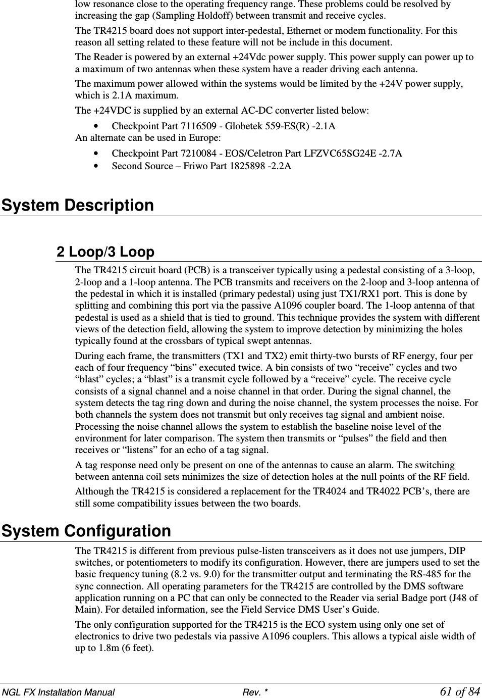 NGL FX Installation Manual                           Rev. *            61 of 84 low resonance close to the operating frequency range. These problems could be resolved by increasing the gap (Sampling Holdoff) between transmit and receive cycles. The TR4215 board does not support inter-pedestal, Ethernet or modem functionality. For this reason all setting related to these feature will not be include in this document. The Reader is powered by an external +24Vdc power supply. This power supply can power up to a maximum of two antennas when these system have a reader driving each antenna. The maximum power allowed within the systems would be limited by the +24V power supply, which is 2.1A maximum.  The +24VDC is supplied by an external AC-DC converter listed below: • Checkpoint Part 7116509 - Globetek 559-ES(R) -2.1A An alternate can be used in Europe: • Checkpoint Part 7210084 - EOS/Celetron Part LFZVC65SG24E -2.7A  • Second Source – Friwo Part 1825898 -2.2A  System Description  2 Loop/3 Loop The TR4215 circuit board (PCB) is a transceiver typically using a pedestal consisting of a 3-loop, 2-loop and a 1-loop antenna. The PCB transmits and receivers on the 2-loop and 3-loop antenna of the pedestal in which it is installed (primary pedestal) using just TX1/RX1 port. This is done by splitting and combining this port via the passive A1096 coupler board. The 1-loop antenna of that pedestal is used as a shield that is tied to ground. This technique provides the system with different views of the detection field, allowing the system to improve detection by minimizing the holes typically found at the crossbars of typical swept antennas. During each frame, the transmitters (TX1 and TX2) emit thirty-two bursts of RF energy, four per each of four frequency “bins” executed twice. A bin consists of two “receive” cycles and two “blast” cycles; a “blast” is a transmit cycle followed by a “receive” cycle. The receive cycle consists of a signal channel and a noise channel in that order. During the signal channel, the system detects the tag ring down and during the noise channel, the system processes the noise. For both channels the system does not transmit but only receives tag signal and ambient noise. Processing the noise channel allows the system to establish the baseline noise level of the environment for later comparison. The system then transmits or “pulses” the field and then receives or “listens” for an echo of a tag signal.  A tag response need only be present on one of the antennas to cause an alarm. The switching between antenna coil sets minimizes the size of detection holes at the null points of the RF field. Although the TR4215 is considered a replacement for the TR4024 and TR4022 PCB’s, there are still some compatibility issues between the two boards. System Configuration The TR4215 is different from previous pulse-listen transceivers as it does not use jumpers, DIP switches, or potentiometers to modify its configuration. However, there are jumpers used to set the basic frequency tuning (8.2 vs. 9.0) for the transmitter output and terminating the RS-485 for the sync connection. All operating parameters for the TR4215 are controlled by the DMS software application running on a PC that can only be connected to the Reader via serial Badge port (J48 of Main). For detailed information, see the Field Service DMS User’s Guide. The only configuration supported for the TR4215 is the ECO system using only one set of electronics to drive two pedestals via passive A1096 couplers. This allows a typical aisle width of up to 1.8m (6 feet). 