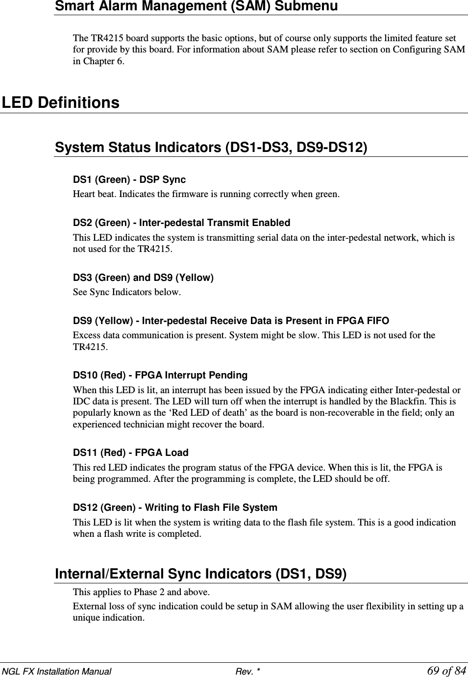 NGL FX Installation Manual                           Rev. *            69 of 84 Smart Alarm Management (SAM) Submenu  The TR4215 board supports the basic options, but of course only supports the limited feature set for provide by this board. For information about SAM please refer to section on Configuring SAM in Chapter 6.  LED Definitions   System Status Indicators (DS1-DS3, DS9-DS12)  DS1 (Green) - DSP Sync Heart beat. Indicates the firmware is running correctly when green.  DS2 (Green) - Inter-pedestal Transmit Enabled This LED indicates the system is transmitting serial data on the inter-pedestal network, which is not used for the TR4215.  DS3 (Green) and DS9 (Yellow) See Sync Indicators below.  DS9 (Yellow) - Inter-pedestal Receive Data is Present in FPGA FIFO Excess data communication is present. System might be slow. This LED is not used for the TR4215.  DS10 (Red) - FPGA Interrupt Pending When this LED is lit, an interrupt has been issued by the FPGA indicating either Inter-pedestal or IDC data is present. The LED will turn off when the interrupt is handled by the Blackfin. This is popularly known as the ‘Red LED of death’ as the board is non-recoverable in the field; only an experienced technician might recover the board.  DS11 (Red) - FPGA Load This red LED indicates the program status of the FPGA device. When this is lit, the FPGA is being programmed. After the programming is complete, the LED should be off.  DS12 (Green) - Writing to Flash File System This LED is lit when the system is writing data to the flash file system. This is a good indication when a flash write is completed.  Internal/External Sync Indicators (DS1, DS9) This applies to Phase 2 and above.  External loss of sync indication could be setup in SAM allowing the user flexibility in setting up a unique indication. 