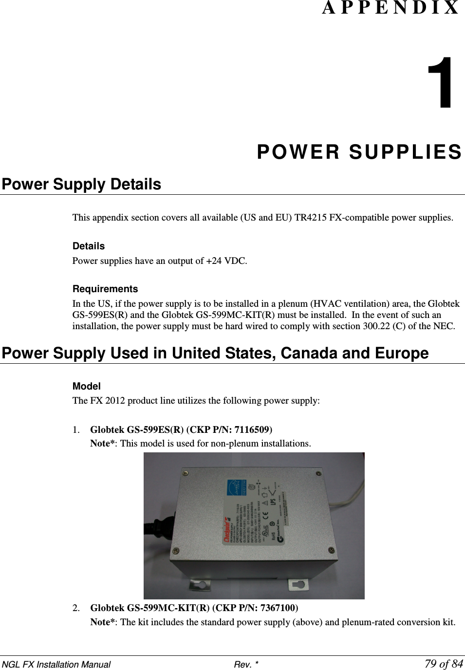 NGL FX Installation Manual                           Rev. *            79 of 84 A P P E N D I X   1 POWER SUPPLIES Power Supply Details    This appendix section covers all available (US and EU) TR4215 FX-compatible power supplies.  Details Power supplies have an output of +24 VDC.    Requirements In the US, if the power supply is to be installed in a plenum (HVAC ventilation) area, the Globtek GS-599ES(R) and the Globtek GS-599MC-KIT(R) must be installed.  In the event of such an installation, the power supply must be hard wired to comply with section 300.22 (C) of the NEC.  Power Supply Used in United States, Canada and Europe    Model  The FX 2012 product line utilizes the following power supply:  1. Globtek GS-599ES(R) (CKP P/N: 7116509) Note*: This model is used for non-plenum installations.   2. Globtek GS-599MC-KIT(R) (CKP P/N: 7367100)    Note*: The kit includes the standard power supply (above) and plenum-rated conversion kit. 
