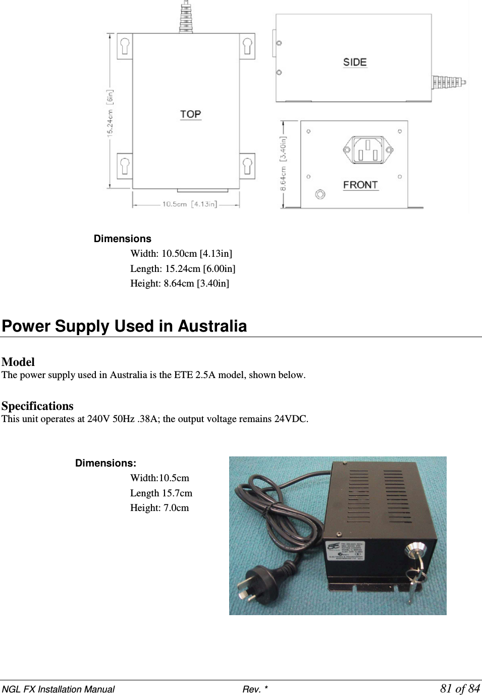 NGL FX Installation Manual                           Rev. *            81 of 84   Dimensions  Width: 10.50cm [4.13in]  Length: 15.24cm [6.00in]  Height: 8.64cm [3.40in]  Power Supply Used in Australia   Model The power supply used in Australia is the ETE 2.5A model, shown below.   Specifications This unit operates at 240V 50Hz .38A; the output voltage remains 24VDC.    Dimensions:  Width:10.5cm  Length 15.7cm Height: 7.0cm    