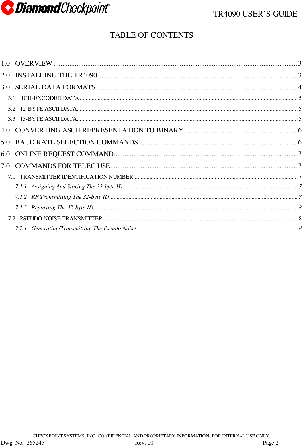                                                   TR4090 USER’S GUIDE____________________________________________________________________________________________________________________________CHECKPOINT SYSTEMS, INC. CONFIDENTIAL AND PROPRIETARY INFORMATION, FOR INTERNAL USE ONLY.Dwg. No.  265245      Rev. 00 Page 2TABLE OF CONTENTS1.0 OVERVIEW.........................................................................................................................................32.0 INSTALLING THE TR4090................................................................................................................33.0 SERIAL DATA FORMATS.................................................................................................................43.1   BCH-ENCODED DATA...................................................................................................................................................53.2   12-BYTE ASCII DATA.....................................................................................................................................................53.3   15-BYTE ASCII DATA.....................................................................................................................................................54.0 CONVERTING ASCII REPRESENTATION TO BINARY................................................................65.0 BAUD RATE SELECTION COMMANDS.........................................................................................66.0 ONLINE REQUEST COMMAND.......................................................................................................77.0 COMMANDS FOR TELEC USE.........................................................................................................77.1   TRANSMITTER IDENTIFICATION NUMBER...............................................................................................................77.1.1   Assigning And Storing The 32-byte ID...................................................................................................................... 77.1.2   RF Transmitting The 32-byte ID............................................................................................................................... 77.1.3   Reporting The 32-byte ID..........................................................................................................................................87.2   PSEUDO NOISE TRANSMITTER ...................................................................................................................................87.2.1   Generating/Transmitting The Pseudo Noise............................................................................................................. 8