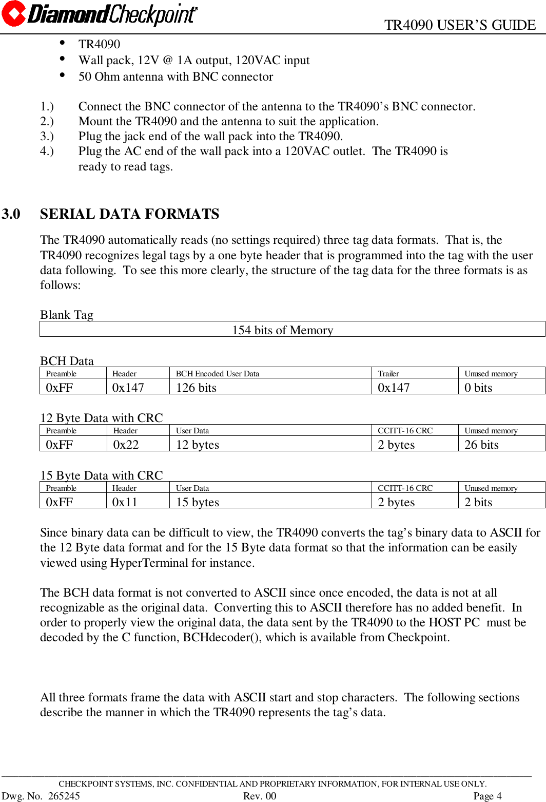                                                   TR4090 USER’S GUIDE____________________________________________________________________________________________________________________________CHECKPOINT SYSTEMS, INC. CONFIDENTIAL AND PROPRIETARY INFORMATION, FOR INTERNAL USE ONLY.Dwg. No.  265245      Rev. 00 Page 4• TR4090• Wall pack, 12V @ 1A output, 120VAC input• 50 Ohm antenna with BNC connector1.) Connect the BNC connector of the antenna to the TR4090’s BNC connector.2.) Mount the TR4090 and the antenna to suit the application.3.) Plug the jack end of the wall pack into the TR4090.4.) Plug the AC end of the wall pack into a 120VAC outlet.  The TR4090 isready to read tags.3.0 SERIAL DATA FORMATSThe TR4090 automatically reads (no settings required) three tag data formats.  That is, theTR4090 recognizes legal tags by a one byte header that is programmed into the tag with the userdata following.  To see this more clearly, the structure of the tag data for the three formats is asfollows:Blank Tag                                                          154 bits of MemoryBCH DataPreamble Header BCH Encoded User Data Trailer Unused memory0xFF 0x147 126 bits 0x147 0 bits12 Byte Data with CRCPreamble Header User Data CCITT-16 CRC Unused memory0xFF 0x22 12 bytes 2 bytes 26 bits15 Byte Data with CRCPreamble Header User Data CCITT-16 CRC Unused memory0xFF 0x11 15 bytes 2 bytes 2 bitsSince binary data can be difficult to view, the TR4090 converts the tag’s binary data to ASCII forthe 12 Byte data format and for the 15 Byte data format so that the information can be easilyviewed using HyperTerminal for instance.The BCH data format is not converted to ASCII since once encoded, the data is not at allrecognizable as the original data.  Converting this to ASCII therefore has no added benefit.  Inorder to properly view the original data, the data sent by the TR4090 to the HOST PC  must bedecoded by the C function, BCHdecoder(), which is available from Checkpoint.All three formats frame the data with ASCII start and stop characters.  The following sectionsdescribe the manner in which the TR4090 represents the tag’s data.