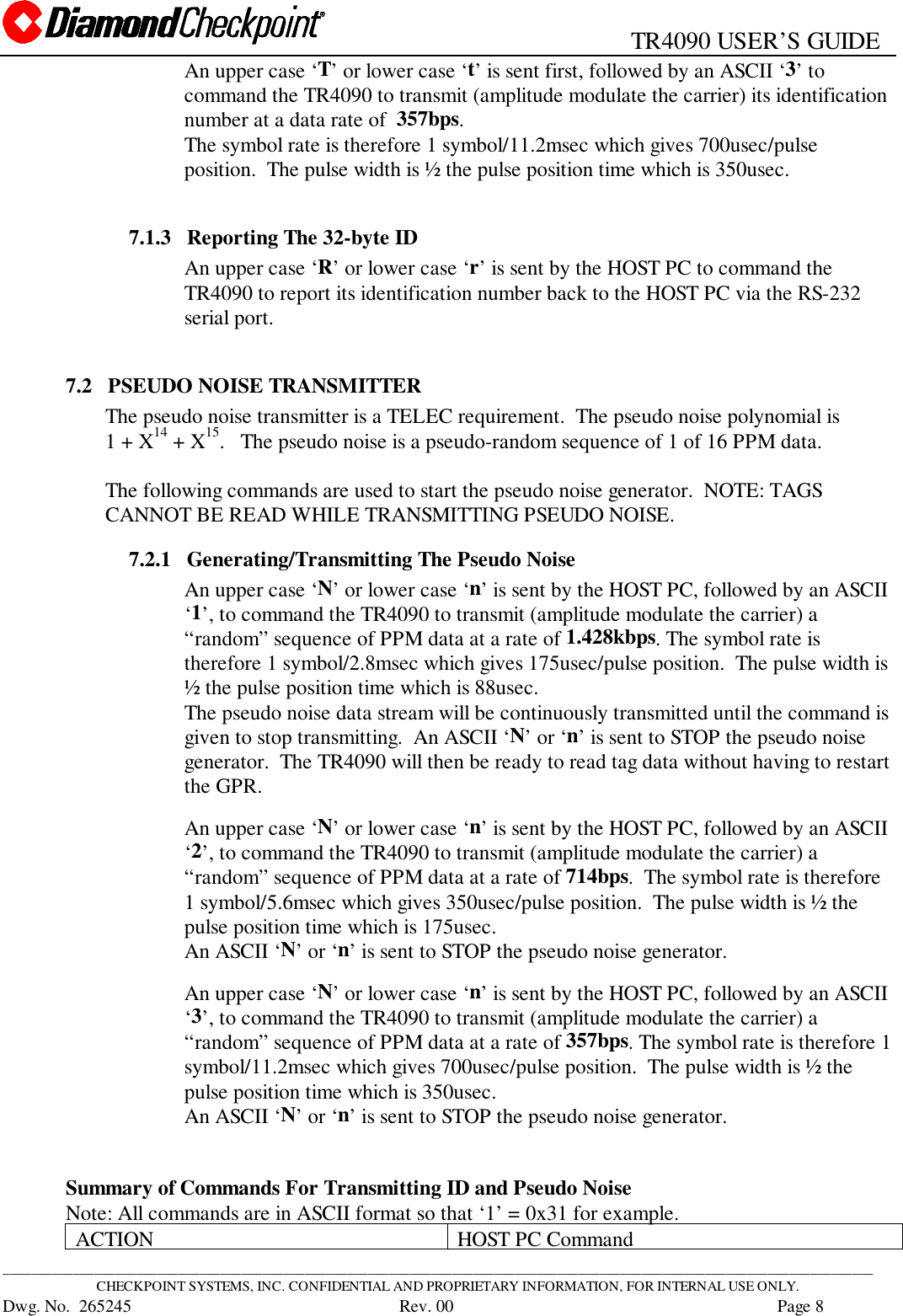                                                   TR4090 USER’S GUIDE____________________________________________________________________________________________________________________________CHECKPOINT SYSTEMS, INC. CONFIDENTIAL AND PROPRIETARY INFORMATION, FOR INTERNAL USE ONLY.Dwg. No.  265245      Rev. 00 Page 8An upper case ‘T’ or lower case ‘t’ is sent first, followed by an ASCII ‘3’ tocommand the TR4090 to transmit (amplitude modulate the carrier) its identificationnumber at a data rate of  357bps.The symbol rate is therefore 1 symbol/11.2msec which gives 700usec/pulseposition.  The pulse width is ½ the pulse position time which is 350usec.7.1.3   Reporting The 32-byte IDAn upper case ‘R’ or lower case ‘r’ is sent by the HOST PC to command theTR4090 to report its identification number back to the HOST PC via the RS-232serial port.7.2   PSEUDO NOISE TRANSMITTERThe pseudo noise transmitter is a TELEC requirement.  The pseudo noise polynomial is1 + X14 + X15.   The pseudo noise is a pseudo-random sequence of 1 of 16 PPM data.The following commands are used to start the pseudo noise generator.  NOTE: TAGSCANNOT BE READ WHILE TRANSMITTING PSEUDO NOISE.7.2.1   Generating/Transmitting The Pseudo NoiseAn upper case ‘N’ or lower case ‘n’ is sent by the HOST PC, followed by an ASCII‘1’, to command the TR4090 to transmit (amplitude modulate the carrier) a“random” sequence of PPM data at a rate of 1.428kbps. The symbol rate istherefore 1 symbol/2.8msec which gives 175usec/pulse position.  The pulse width is½ the pulse position time which is 88usec.The pseudo noise data stream will be continuously transmitted until the command isgiven to stop transmitting.  An ASCII ‘N’ or ‘n’ is sent to STOP the pseudo noisegenerator.  The TR4090 will then be ready to read tag data without having to restartthe GPR.An upper case ‘N’ or lower case ‘n’ is sent by the HOST PC, followed by an ASCII‘2’, to command the TR4090 to transmit (amplitude modulate the carrier) a“random” sequence of PPM data at a rate of 714bps.  The symbol rate is therefore1 symbol/5.6msec which gives 350usec/pulse position.  The pulse width is ½ thepulse position time which is 175usec.An ASCII ‘N’ or ‘n’ is sent to STOP the pseudo noise generator.An upper case ‘N’ or lower case ‘n’ is sent by the HOST PC, followed by an ASCII‘3’, to command the TR4090 to transmit (amplitude modulate the carrier) a“random” sequence of PPM data at a rate of 357bps. The symbol rate is therefore 1symbol/11.2msec which gives 700usec/pulse position.  The pulse width is ½ thepulse position time which is 350usec.An ASCII ‘N’ or ‘n’ is sent to STOP the pseudo noise generator.Summary of Commands For Transmitting ID and Pseudo NoiseNote: All commands are in ASCII format so that ‘1’ = 0x31 for example.ACTION HOST PC Command