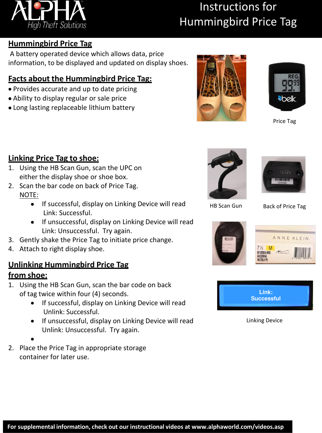 Instructions for Hummingbird Price Tag For supplemental information, check out our instructional videos at www.alphaworld.com/videos.asp   Hummingbird Price Tag  A battery operated device which allows data, price information, to be displayed and updated on display shoes.   Facts about the Hummingbird Price Tag:  Provides accurate and up to date pricing  Ability to display regular or sale price  Long lasting replaceable lithium battery        Linking Price Tag to shoe: 1. Using the HB Scan Gun, scan the UPC on either the display shoe or shoe box. 2. Scan the bar code on back of Price Tag. NOTE:  If successful, display on Linking Device will read                Link: Successful.    If unsuccessful, display on Linking Device will read Link: Unsuccessful.  Try again. 3. Gently shake the Price Tag to initiate price change. 4. Attach to right display shoe.   Unlinking Hummingbird Price Tag from shoe: 1. Using the HB Scan Gun, scan the bar code on back of tag twice within four (4) seconds.   If successful, display on Linking Device will read                Unlink: Successful.    If unsuccessful, display on Linking Device will read Unlink: Unsuccessful.  Try again.   2. Place the Price Tag in appropriate storage container for later use.          HB Scan Gun Back of Price Tag Link: Successful Linking Device Price Tag 