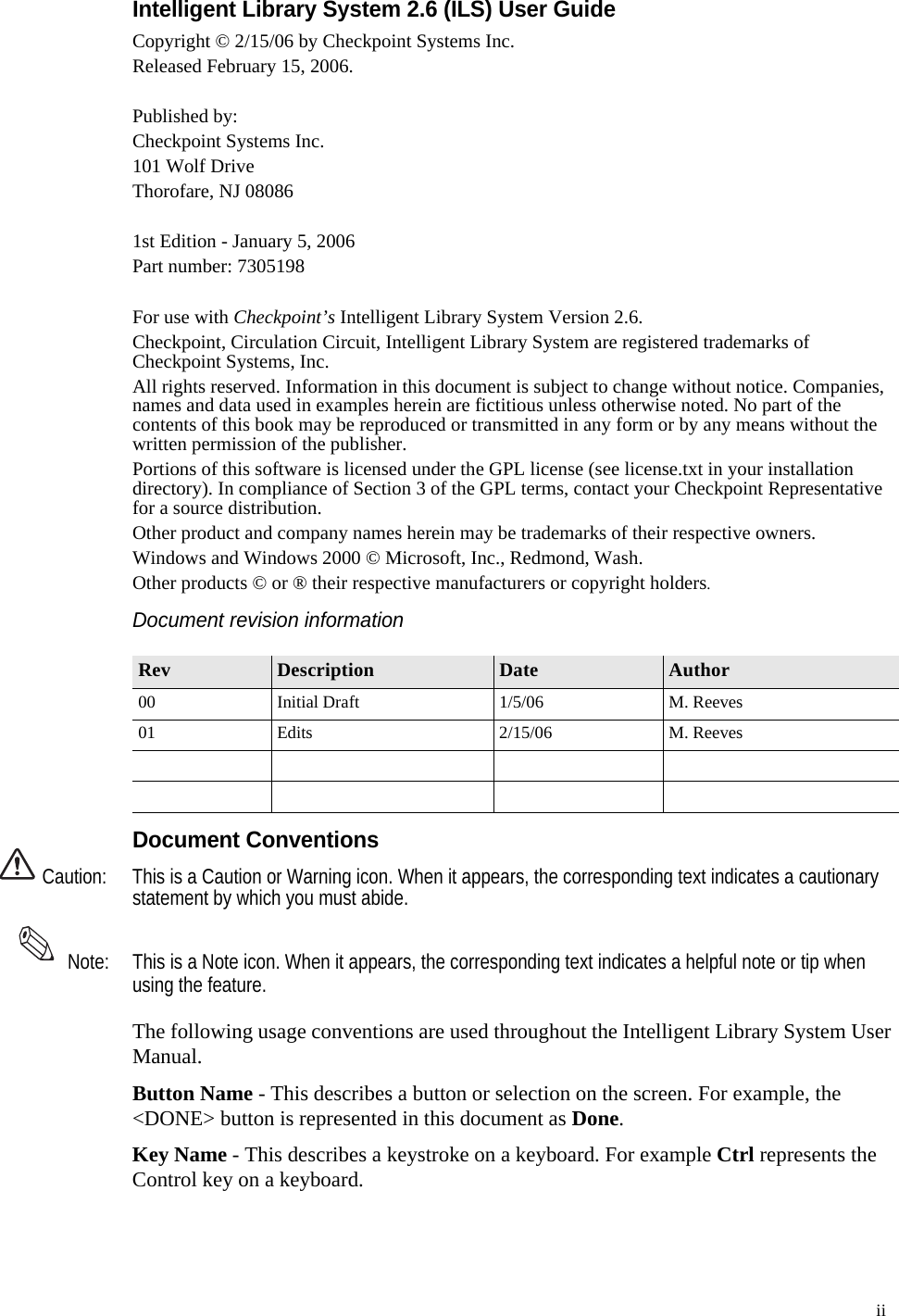   ii Intelligent Library System 2.6 (ILS) User GuideCopyright © 2/15/06 by Checkpoint Systems Inc.Released February 15, 2006.Published by:Checkpoint Systems Inc.101 Wolf DriveThorofare, NJ 080861st Edition - January 5, 2006Part number: 7305198For use with Checkpoint’s Intelligent Library System Version 2.6.Checkpoint, Circulation Circuit, Intelligent Library System are registered trademarks of Checkpoint Systems, Inc.All rights reserved. Information in this document is subject to change without notice. Companies, names and data used in examples herein are fictitious unless otherwise noted. No part of the contents of this book may be reproduced or transmitted in any form or by any means without the written permission of the publisher.Portions of this software is licensed under the GPL license (see license.txt in your installation directory). In compliance of Section 3 of the GPL terms, contact your Checkpoint Representative for a source distribution. Other product and company names herein may be trademarks of their respective owners.Windows and Windows 2000 © Microsoft, Inc., Redmond, Wash.Other products © or ® their respective manufacturers or copyright holders.Document revision informationDocument ConventionsCaution: This is a Caution or Warning icon. When it appears, the corresponding text indicates a cautionary statement by which you must abide. Note: This is a Note icon. When it appears, the corresponding text indicates a helpful note or tip when using the feature.The following usage conventions are used throughout the Intelligent Library System User Manual.Button Name - This describes a button or selection on the screen. For example, the &lt;DONE&gt; button is represented in this document as Done.Key Name - This describes a keystroke on a keyboard. For example Ctrl represents the Control key on a keyboard.Rev Description Date Author00 Initial Draft 1/5/06 M. Reeves01 Edits 2/15/06 M. Reeves