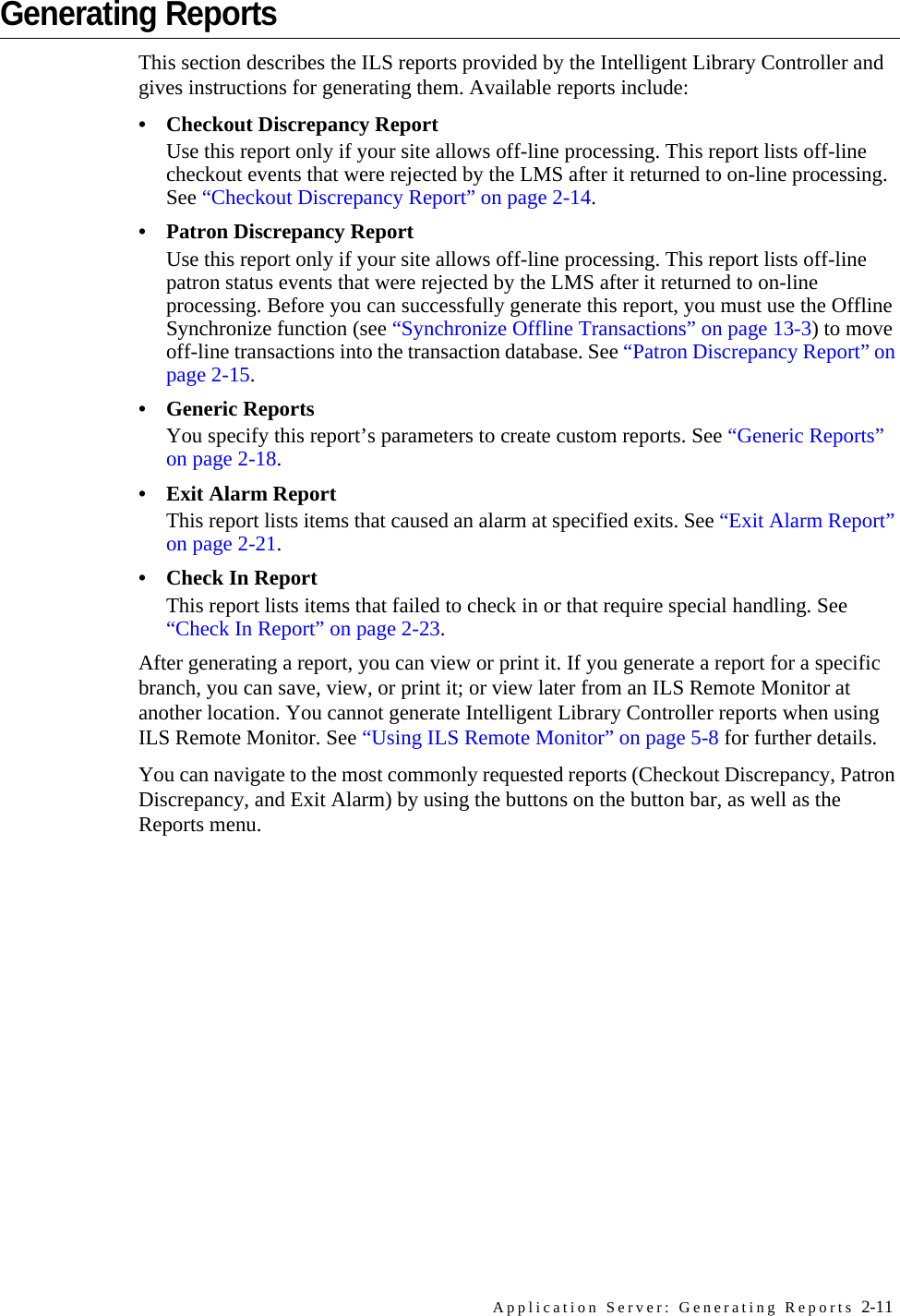 Application Server: Generating Reports 2-11Generating ReportsThis section describes the ILS reports provided by the Intelligent Library Controller and gives instructions for generating them. Available reports include:• Checkout Discrepancy ReportUse this report only if your site allows off-line processing. This report lists off-line checkout events that were rejected by the LMS after it returned to on-line processing. See “Checkout Discrepancy Report” on page 2-14.• Patron Discrepancy ReportUse this report only if your site allows off-line processing. This report lists off-line patron status events that were rejected by the LMS after it returned to on-line processing. Before you can successfully generate this report, you must use the Offline Synchronize function (see “Synchronize Offline Transactions” on page 13-3) to move off-line transactions into the transaction database. See “Patron Discrepancy Report” on page 2-15.• Generic ReportsYou specify this report’s parameters to create custom reports. See “Generic Reports” on page 2-18.• Exit Alarm ReportThis report lists items that caused an alarm at specified exits. See “Exit Alarm Report” on page 2-21.• Check In ReportThis report lists items that failed to check in or that require special handling. See “Check In Report” on page 2-23.After generating a report, you can view or print it. If you generate a report for a specific branch, you can save, view, or print it; or view later from an ILS Remote Monitor at another location. You cannot generate Intelligent Library Controller reports when using ILS Remote Monitor. See “Using ILS Remote Monitor” on page 5-8 for further details.You can navigate to the most commonly requested reports (Checkout Discrepancy, Patron Discrepancy, and Exit Alarm) by using the buttons on the button bar, as well as the Reports menu.
