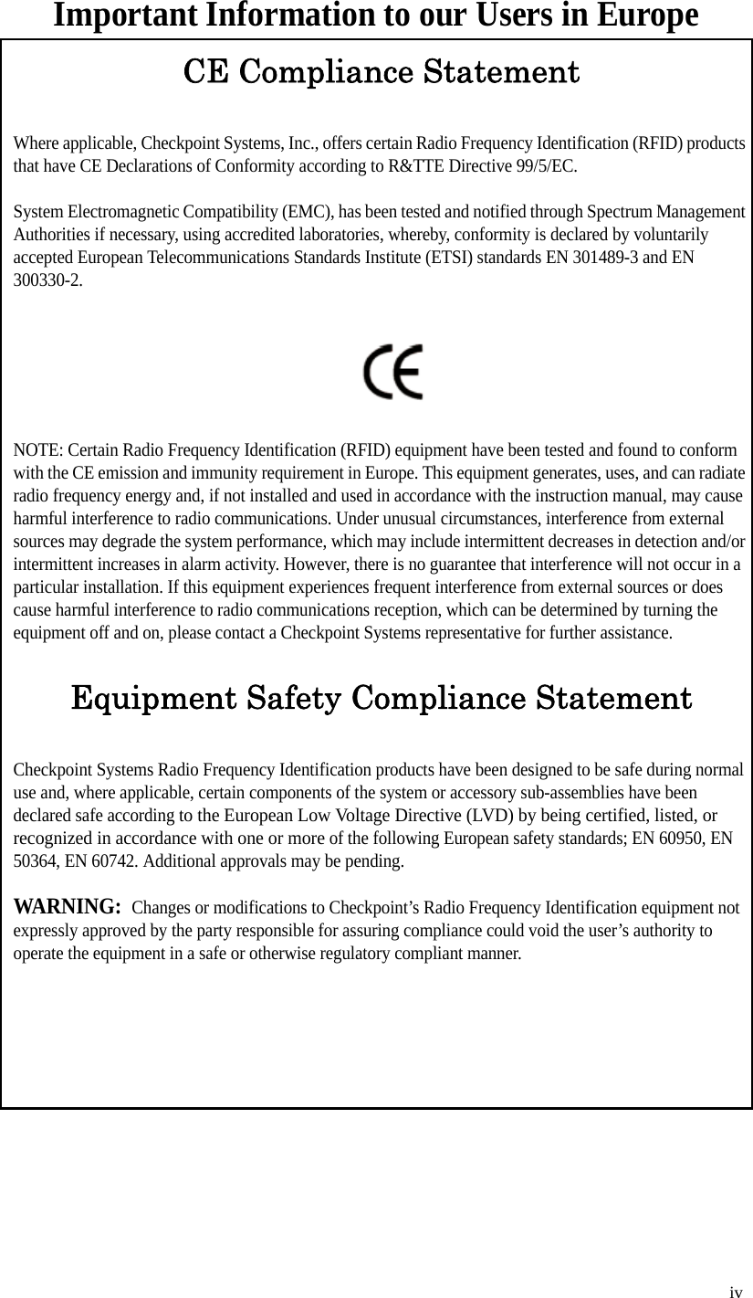   iv Important Information to our Users in EuropeCE Compliance StatementWhere applicable, Checkpoint Systems, Inc., offers certain Radio Frequency Identification (RFID) products that have CE Declarations of Conformity according to R&amp;TTE Directive 99/5/EC.System Electromagnetic Compatibility (EMC), has been tested and notified through Spectrum Management Authorities if necessary, using accredited laboratories, whereby, conformity is declared by voluntarily accepted European Telecommunications Standards Institute (ETSI) standards EN 301489-3 and EN 300330-2.NOTE: Certain Radio Frequency Identification (RFID) equipment have been tested and found to conform with the CE emission and immunity requirement in Europe. This equipment generates, uses, and can radiate radio frequency energy and, if not installed and used in accordance with the instruction manual, may cause harmful interference to radio communications. Under unusual circumstances, interference from external sources may degrade the system performance, which may include intermittent decreases in detection and/or intermittent increases in alarm activity. However, there is no guarantee that interference will not occur in a particular installation. If this equipment experiences frequent interference from external sources or does cause harmful interference to radio communications reception, which can be determined by turning the equipment off and on, please contact a Checkpoint Systems representative for further assistance.Equipment Safety Compliance StatementCheckpoint Systems Radio Frequency Identification products have been designed to be safe during normal use and, where applicable, certain components of the system or accessory sub-assemblies have been declared safe according to the European Low Voltage Directive (LVD) by being certified, listed, or recognized in accordance with one or more of the following European safety standards; EN 60950, EN 50364, EN 60742. Additional approvals may be pending.WARNING:  Changes or modifications to Checkpoint’s Radio Frequency Identification equipment not expressly approved by the party responsible for assuring compliance could void the user’s authority to operate the equipment in a safe or otherwise regulatory compliant manner.