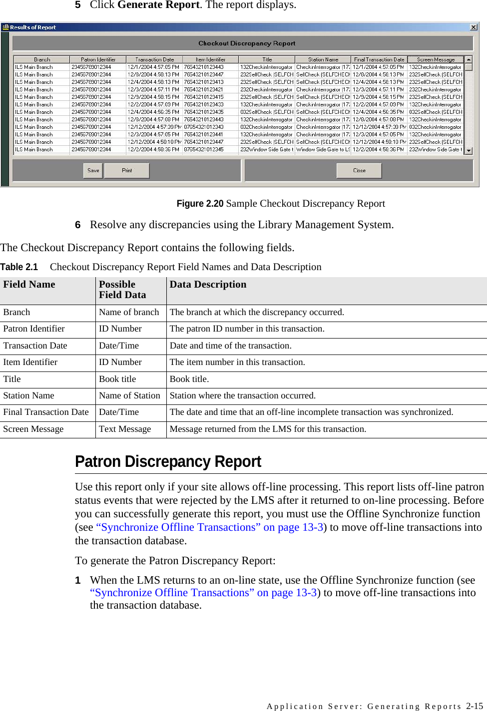 Application Server: Generating Reports 2-155Click Generate Report. The report displays.Figure 2.20 Sample Checkout Discrepancy Report6Resolve any discrepancies using the Library Management System. Patron Discrepancy ReportUse this report only if your site allows off-line processing. This report lists off-line patron status events that were rejected by the LMS after it returned to on-line processing. Before you can successfully generate this report, you must use the Offline Synchronize function (see “Synchronize Offline Transactions” on page 13-3) to move off-line transactions into the transaction database. To generate the Patron Discrepancy Report:1When the LMS returns to an on-line state, use the Offline Synchronize function (see “Synchronize Offline Transactions” on page 13-3) to move off-line transactions into the transaction database.The Checkout Discrepancy Report contains the following fields.Table 2.1Checkout Discrepancy Report Field Names and Data DescriptionField Name Possible Field Data Data DescriptionBranch Name of branch The branch at which the discrepancy occurred.Patron Identifier ID Number The patron ID number in this transaction.Transaction Date Date/Time Date and time of the transaction.Item Identifier ID Number The item number in this transaction.Title Book title Book title.Station Name Name of Station Station where the transaction occurred.Final Transaction Date Date/Time The date and time that an off-line incomplete transaction was synchronized.Screen Message Text Message Message returned from the LMS for this transaction.