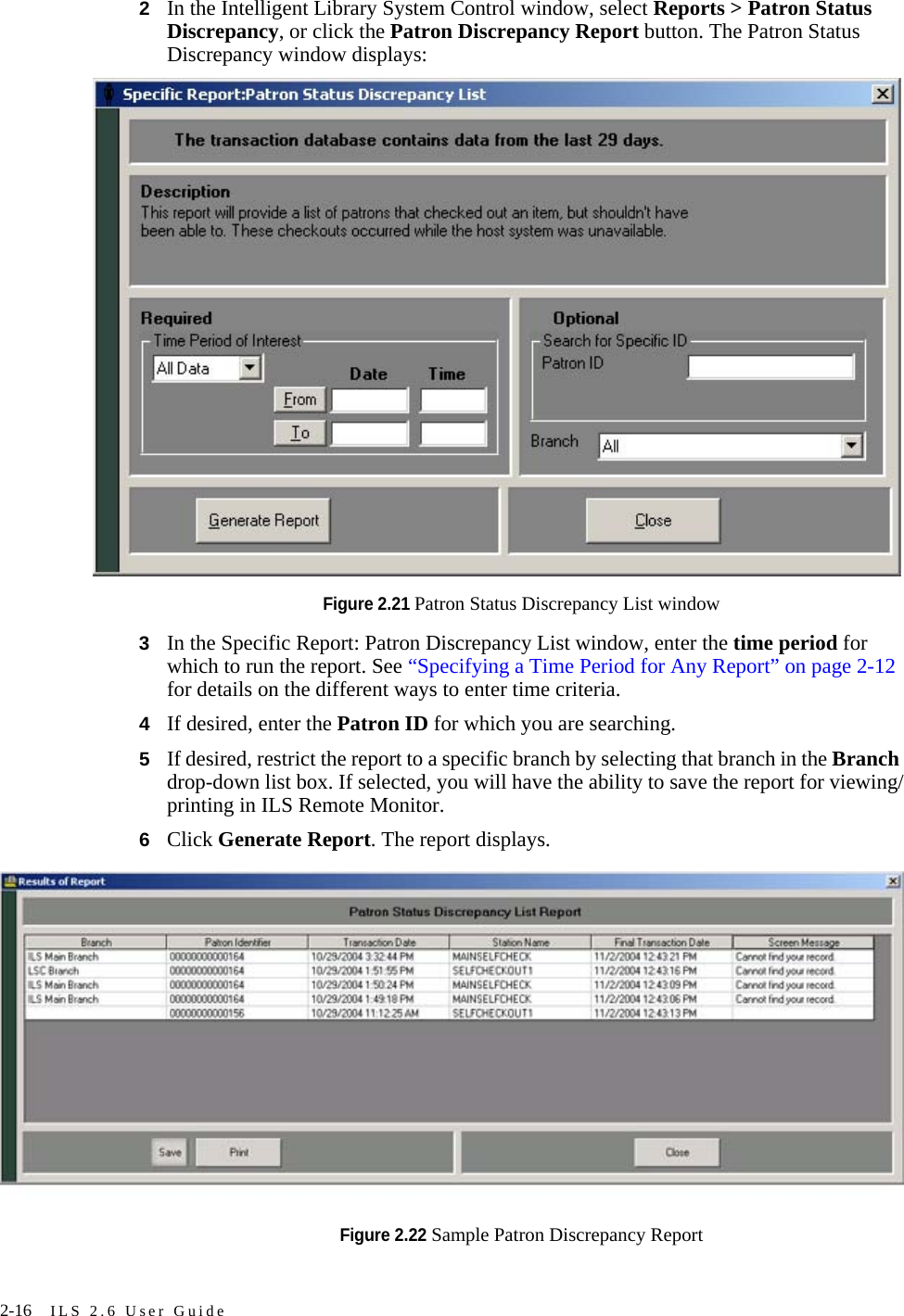 2-16 ILS 2.6 User Guide2In the Intelligent Library System Control window, select Reports &gt; Patron Status Discrepancy, or click the Patron Discrepancy Report button. The Patron Status Discrepancy window displays:Figure 2.21 Patron Status Discrepancy List window3In the Specific Report: Patron Discrepancy List window, enter the time period for which to run the report. See “Specifying a Time Period for Any Report” on page 2-12 for details on the different ways to enter time criteria.4If desired, enter the Patron ID for which you are searching.5If desired, restrict the report to a specific branch by selecting that branch in the Branch drop-down list box. If selected, you will have the ability to save the report for viewing/printing in ILS Remote Monitor.6Click Generate Report. The report displays.Figure 2.22 Sample Patron Discrepancy Report 