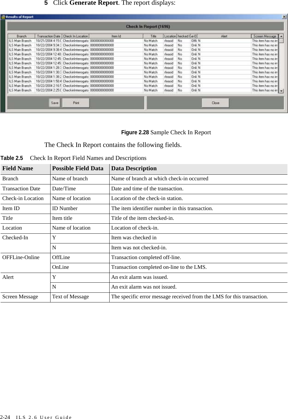 2-24 ILS 2.6 User Guide5Click Generate Report. The report displays:Figure 2.28 Sample Check In ReportThe Check In Report contains the following fields.Table 2.5Check In Report Field Names and DescriptionsField Name Possible Field Data Data DescriptionBranch Name of branch Name of branch at which check-in occurredTransaction Date Date/Time Date and time of the transaction.Check-in Location Name of location Location of the check-in station.Item ID ID Number The item identifier number in this transaction.Title Item title Title of the item checked-in.Location Name of location Location of check-in.Checked-In Y Item was checked inN Item was not checked-in.OFFLine-Online OffLine Transaction completed off-line.OnLine Transaction completed on-line to the LMS.Alert Y An exit alarm was issued.N An exit alarm was not issued.Screen Message Text of Message The specific error message received from the LMS for this transaction.