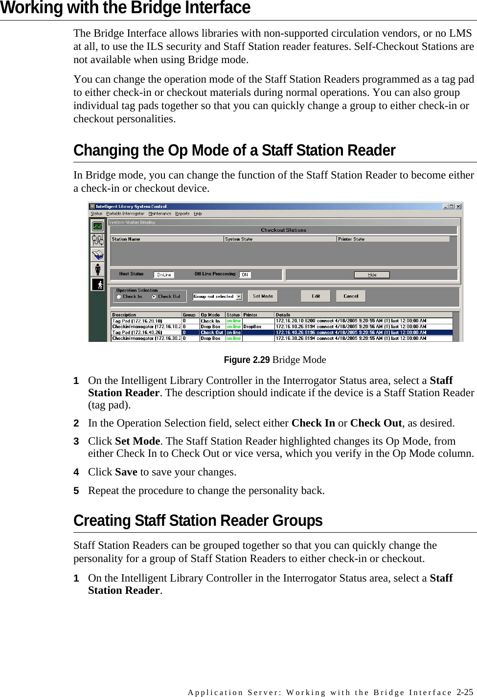 Application Server: Working with the Bridge Interface 2-25Working with the Bridge InterfaceThe Bridge Interface allows libraries with non-supported circulation vendors, or no LMS at all, to use the ILS security and Staff Station reader features. Self-Checkout Stations are not available when using Bridge mode.You can change the operation mode of the Staff Station Readers programmed as a tag pad to either check-in or checkout materials during normal operations. You can also group individual tag pads together so that you can quickly change a group to either check-in or checkout personalities.Changing the Op Mode of a Staff Station ReaderIn Bridge mode, you can change the function of the Staff Station Reader to become either a check-in or checkout device.Figure 2.29 Bridge Mode1On the Intelligent Library Controller in the Interrogator Status area, select a Staff Station Reader. The description should indicate if the device is a Staff Station Reader (tag pad).2In the Operation Selection field, select either Check In or Check Out, as desired.3Click Set Mode. The Staff Station Reader highlighted changes its Op Mode, from either Check In to Check Out or vice versa, which you verify in the Op Mode column.4Click Save to save your changes.5Repeat the procedure to change the personality back.Creating Staff Station Reader GroupsStaff Station Readers can be grouped together so that you can quickly change the personality for a group of Staff Station Readers to either check-in or checkout.1On the Intelligent Library Controller in the Interrogator Status area, select a Staff Station Reader.