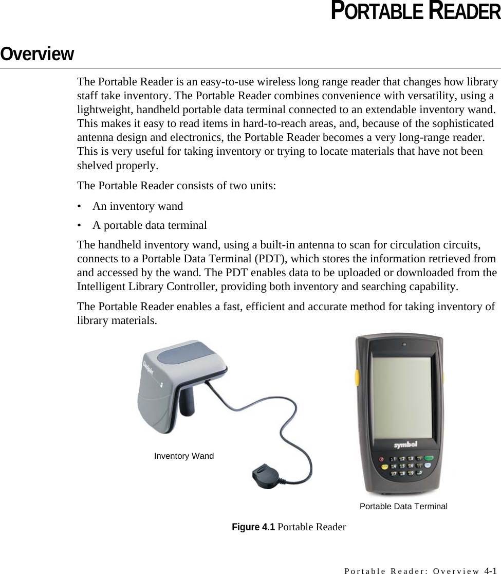 Portable Reader: Overview 4-1CHAPTERCHAPTER 0PORTABLE READEROverviewThe Portable Reader is an easy-to-use wireless long range reader that changes how library staff take inventory. The Portable Reader combines convenience with versatility, using a lightweight, handheld portable data terminal connected to an extendable inventory wand. This makes it easy to read items in hard-to-reach areas, and, because of the sophisticated antenna design and electronics, the Portable Reader becomes a very long-range reader. This is very useful for taking inventory or trying to locate materials that have not been shelved properly. The Portable Reader consists of two units:• An inventory wand• A portable data terminal The handheld inventory wand, using a built-in antenna to scan for circulation circuits, connects to a Portable Data Terminal (PDT), which stores the information retrieved from and accessed by the wand. The PDT enables data to be uploaded or downloaded from the Intelligent Library Controller, providing both inventory and searching capability.The Portable Reader enables a fast, efficient and accurate method for taking inventory of library materials.Figure 4.1 Portable ReaderInventory WandPortable Data Terminal