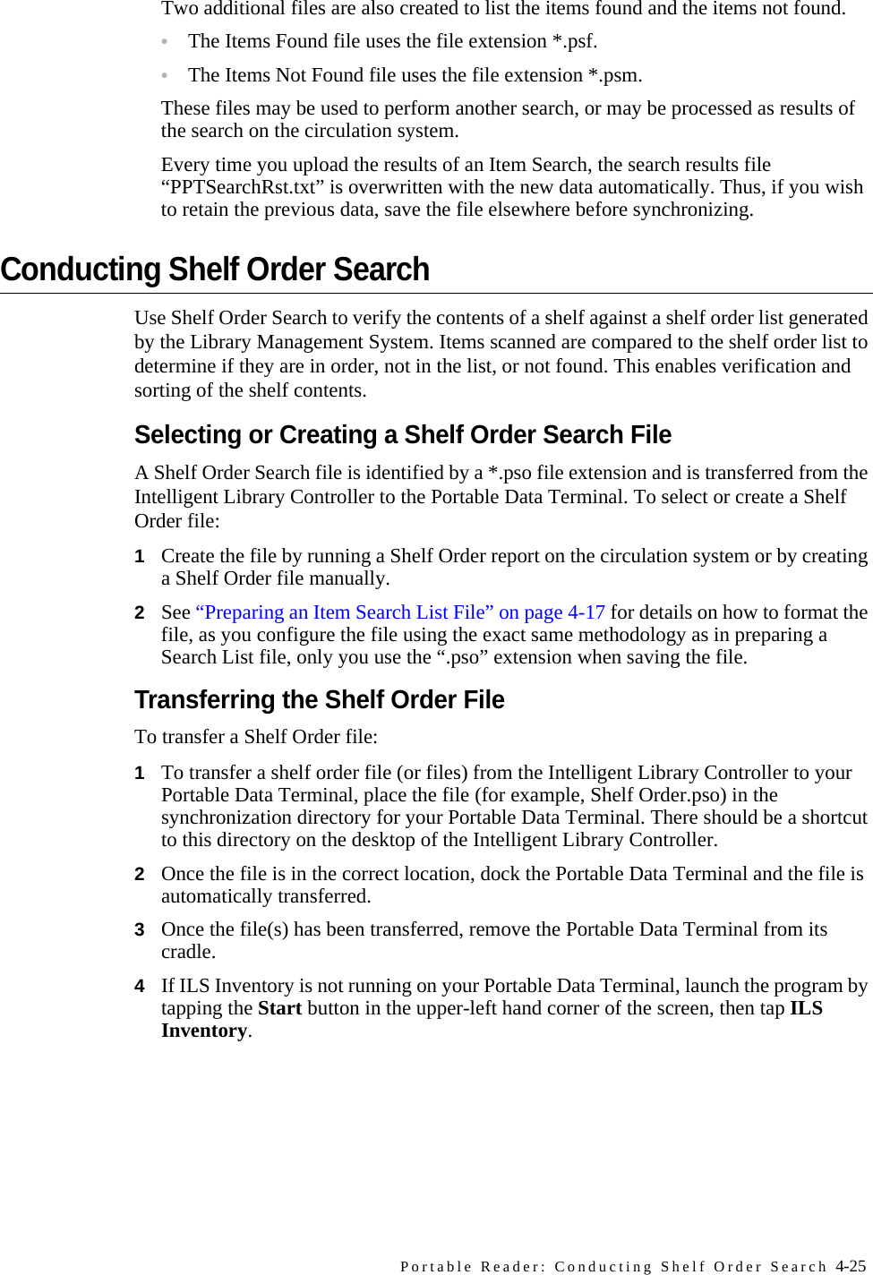 Portable Reader: Conducting Shelf Order Search 4-25Two additional files are also created to list the items found and the items not found. •The Items Found file uses the file extension *.psf. •The Items Not Found file uses the file extension *.psm. These files may be used to perform another search, or may be processed as results of the search on the circulation system.Every time you upload the results of an Item Search, the search results file “PPTSearchRst.txt” is overwritten with the new data automatically. Thus, if you wish to retain the previous data, save the file elsewhere before synchronizing.Conducting Shelf Order SearchUse Shelf Order Search to verify the contents of a shelf against a shelf order list generated by the Library Management System. Items scanned are compared to the shelf order list to determine if they are in order, not in the list, or not found. This enables verification and sorting of the shelf contents. Selecting or Creating a Shelf Order Search FileA Shelf Order Search file is identified by a *.pso file extension and is transferred from the Intelligent Library Controller to the Portable Data Terminal. To select or create a Shelf Order file:1Create the file by running a Shelf Order report on the circulation system or by creating a Shelf Order file manually. 2See “Preparing an Item Search List File” on page 4-17 for details on how to format the file, as you configure the file using the exact same methodology as in preparing a Search List file, only you use the “.pso” extension when saving the file. Transferring the Shelf Order FileTo transfer a Shelf Order file:1To transfer a shelf order file (or files) from the Intelligent Library Controller to your Portable Data Terminal, place the file (for example, Shelf Order.pso) in the synchronization directory for your Portable Data Terminal. There should be a shortcut to this directory on the desktop of the Intelligent Library Controller. 2Once the file is in the correct location, dock the Portable Data Terminal and the file is automatically transferred. 3Once the file(s) has been transferred, remove the Portable Data Terminal from its cradle.4If ILS Inventory is not running on your Portable Data Terminal, launch the program by tapping the Start button in the upper-left hand corner of the screen, then tap ILS Inventory.