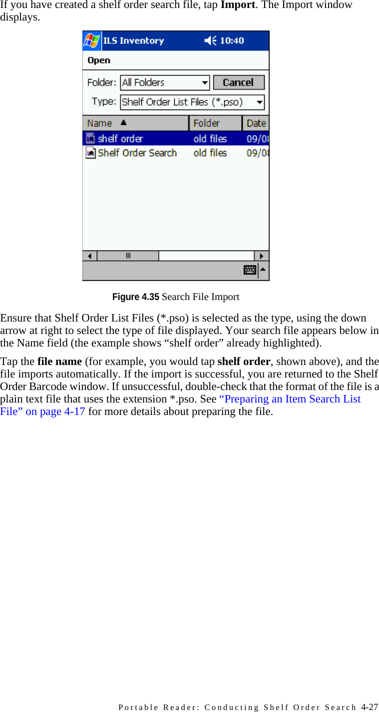Portable Reader: Conducting Shelf Order Search 4-27bIf you have created a shelf order search file, tap Import. The Import window displays.Figure 4.35 Search File ImportcEnsure that Shelf Order List Files (*.pso) is selected as the type, using the down arrow at right to select the type of file displayed. Your search file appears below in the Name field (the example shows “shelf order” already highlighted). dTap the file name (for example, you would tap shelf order, shown above), and the file imports automatically. If the import is successful, you are returned to the Shelf Order Barcode window. If unsuccessful, double-check that the format of the file is a plain text file that uses the extension *.pso. See “Preparing an Item Search List File” on page 4-17 for more details about preparing the file.