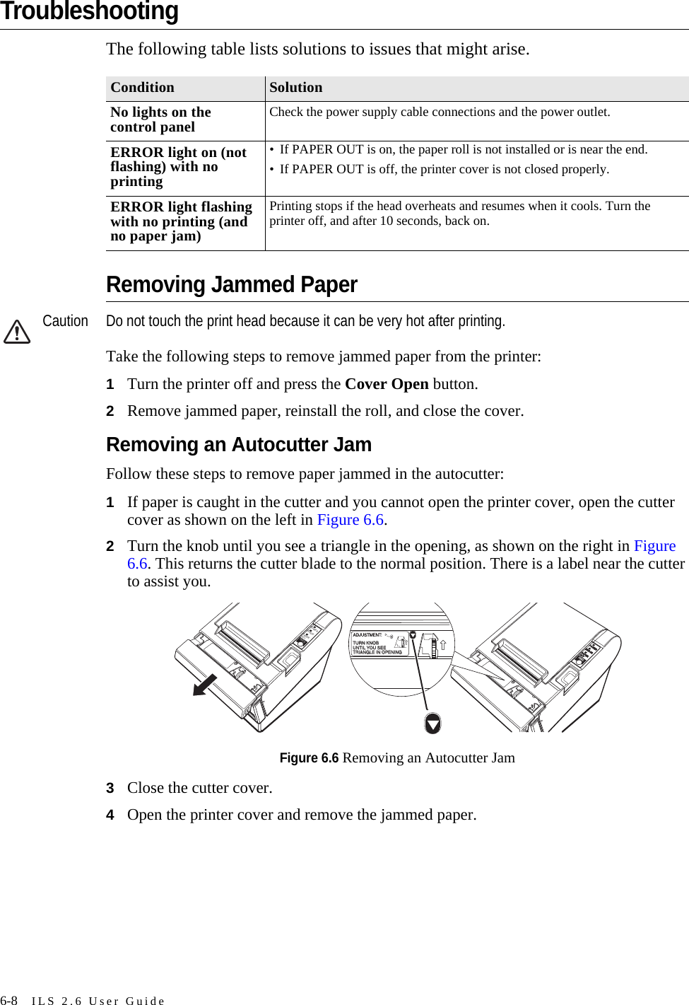 6-8 ILS 2.6 User GuideTroubleshootingThe following table lists solutions to issues that might arise.Removing Jammed PaperCaution Do not touch the print head because it can be very hot after printing.Take the following steps to remove jammed paper from the printer:1Turn the printer off and press the Cover Open button.2Remove jammed paper, reinstall the roll, and close the cover.Removing an Autocutter JamFollow these steps to remove paper jammed in the autocutter:1If paper is caught in the cutter and you cannot open the printer cover, open the cutter cover as shown on the left in Figure 6.6.2Turn the knob until you see a triangle in the opening, as shown on the right in Figure 6.6. This returns the cutter blade to the normal position. There is a label near the cutter to assist you.Figure 6.6 Removing an Autocutter Jam3Close the cutter cover.4Open the printer cover and remove the jammed paper.Condition SolutionNo lights on the control panel Check the power supply cable connections and the power outlet.ERROR light on (not flashing) with no printing• If PAPER OUT is on, the paper roll is not installed or is near the end.• If PAPER OUT is off, the printer cover is not closed properly.ERROR light flashing with no printing (and no paper jam)Printing stops if the head overheats and resumes when it cools. Turn the printer off, and after 10 seconds, back on.ERRORPOWERPAPEROUTFEEDERRORPOWERPAPEROUTFEEDFEEDADJUSTMENT:TURN KNOBTURN KNOBUNTIL YOU SEEUNTIL YOU SEETRIANGLE IN OPENINGTRIANGLE IN OPENING
