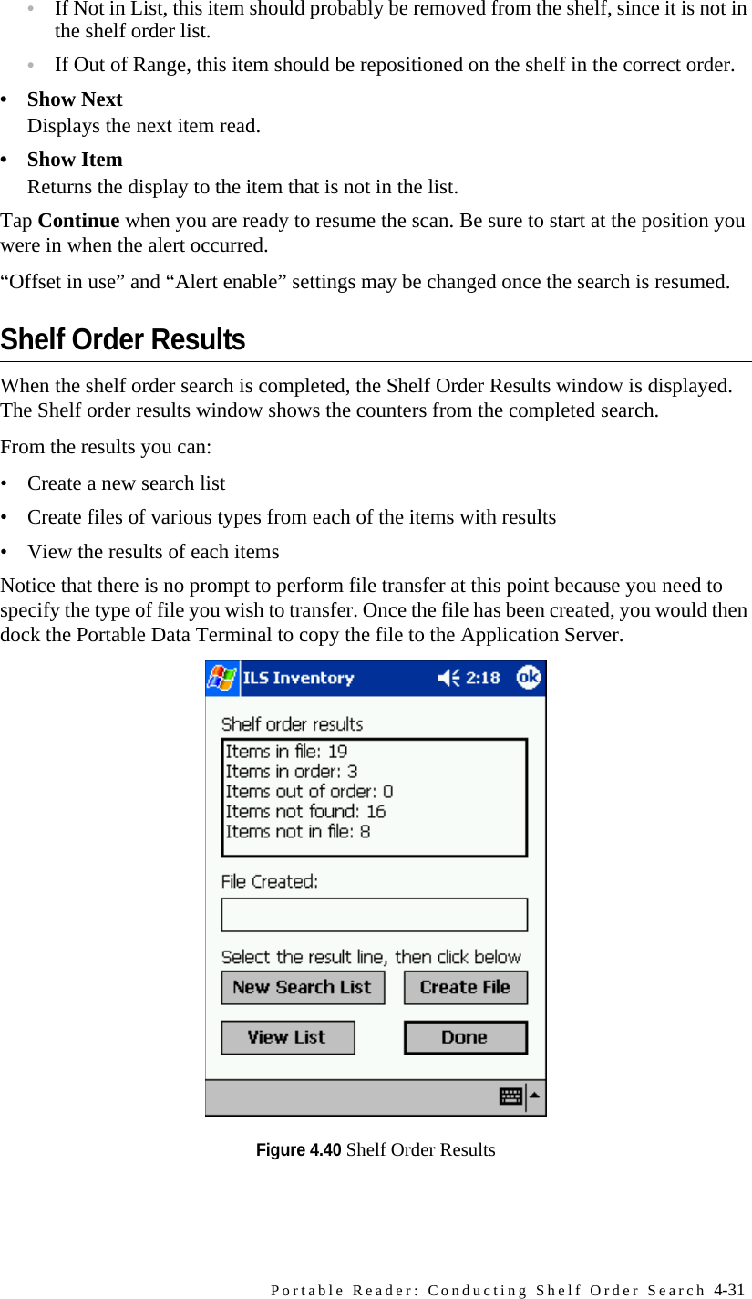 Portable Reader: Conducting Shelf Order Search 4-31•If Not in List, this item should probably be removed from the shelf, since it is not in the shelf order list. •If Out of Range, this item should be repositioned on the shelf in the correct order.• Show NextDisplays the next item read.•Show ItemReturns the display to the item that is not in the list.Tap Continue when you are ready to resume the scan. Be sure to start at the position you were in when the alert occurred.“Offset in use” and “Alert enable” settings may be changed once the search is resumed.Shelf Order ResultsWhen the shelf order search is completed, the Shelf Order Results window is displayed. The Shelf order results window shows the counters from the completed search. From the results you can:• Create a new search list• Create files of various types from each of the items with results• View the results of each itemsNotice that there is no prompt to perform file transfer at this point because you need to specify the type of file you wish to transfer. Once the file has been created, you would then dock the Portable Data Terminal to copy the file to the Application Server. Figure 4.40 Shelf Order Results