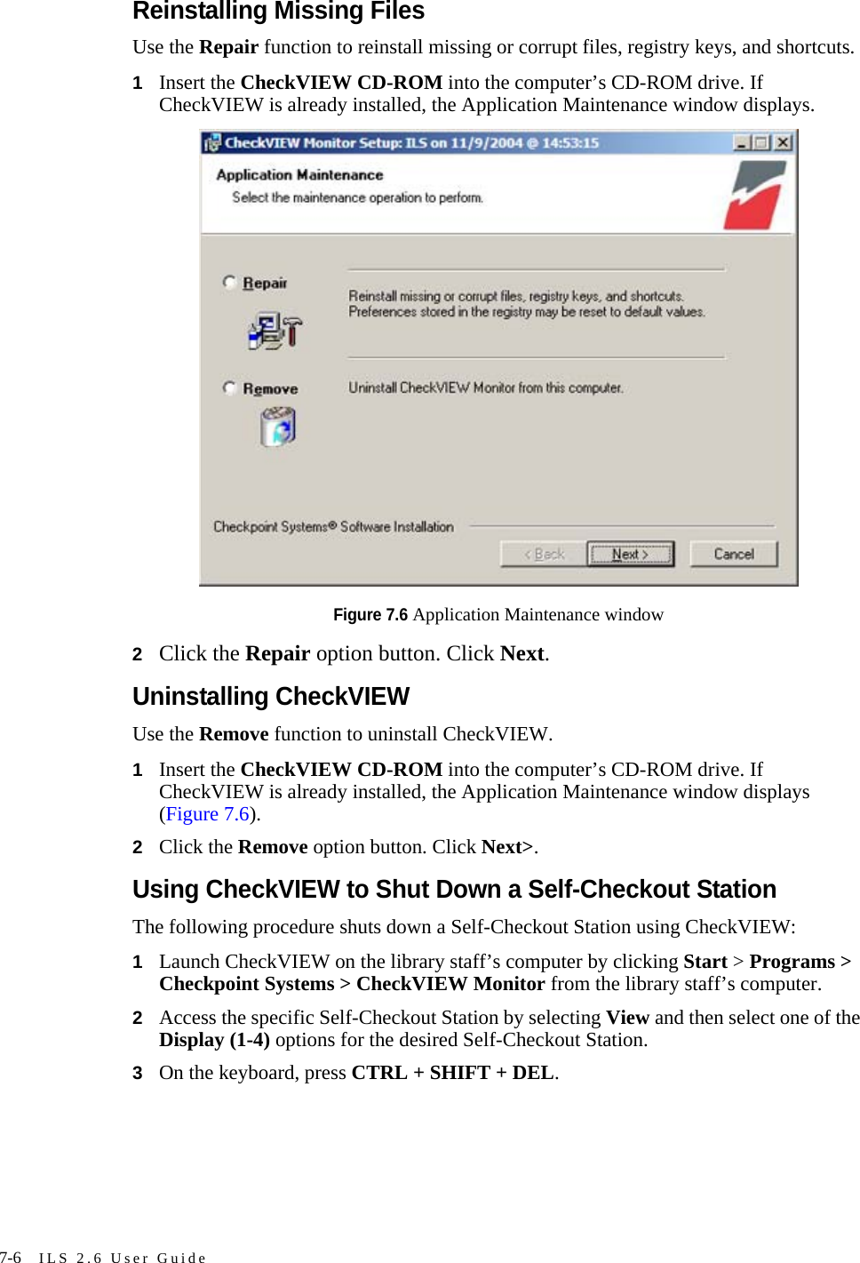 7-6 ILS 2.6 User GuideReinstalling Missing FilesUse the Repair function to reinstall missing or corrupt files, registry keys, and shortcuts.1Insert the CheckVIEW CD-ROM into the computer’s CD-ROM drive. If CheckVIEW is already installed, the Application Maintenance window displays.Figure 7.6 Application Maintenance window2Click the Repair option button. Click Next.Uninstalling CheckVIEWUse the Remove function to uninstall CheckVIEW. 1Insert the CheckVIEW CD-ROM into the computer’s CD-ROM drive. If CheckVIEW is already installed, the Application Maintenance window displays (Figure 7.6).2Click the Remove option button. Click Next&gt;.Using CheckVIEW to Shut Down a Self-Checkout StationThe following procedure shuts down a Self-Checkout Station using CheckVIEW:1Launch CheckVIEW on the library staff’s computer by clicking Start &gt; Programs &gt; Checkpoint Systems &gt; CheckVIEW Monitor from the library staff’s computer. 2Access the specific Self-Checkout Station by selecting View and then select one of the Display (1-4) options for the desired Self-Checkout Station.3On the keyboard, press CTRL + SHIFT + DEL. 