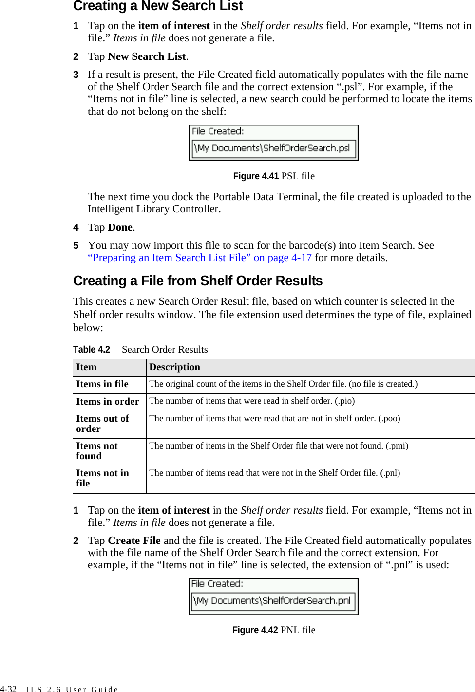 4-32 ILS 2.6 User GuideCreating a New Search List1Tap on the item of interest in the Shelf order results field. For example, “Items not in file.” Items in file does not generate a file.2Tap New Search List.3If a result is present, the File Created field automatically populates with the file name of the Shelf Order Search file and the correct extension “.psl”. For example, if the “Items not in file” line is selected, a new search could be performed to locate the items that do not belong on the shelf: Figure 4.41 PSL fileThe next time you dock the Portable Data Terminal, the file created is uploaded to the Intelligent Library Controller.4Tap Done.5You may now import this file to scan for the barcode(s) into Item Search. See “Preparing an Item Search List File” on page 4-17 for more details.Creating a File from Shelf Order ResultsThis creates a new Search Order Result file, based on which counter is selected in the Shelf order results window. The file extension used determines the type of file, explained below:1Tap on the item of interest in the Shelf order results field. For example, “Items not in file.” Items in file does not generate a file.2Tap Create File and the file is created. The File Created field automatically populates with the file name of the Shelf Order Search file and the correct extension. For example, if the “Items not in file” line is selected, the extension of “.pnl” is used: Figure 4.42 PNL fileTable 4.2Search Order ResultsItem DescriptionItems in file The original count of the items in the Shelf Order file. (no file is created.)Items in order The number of items that were read in shelf order. (.pio)Items out of order The number of items that were read that are not in shelf order. (.poo)Items not found The number of items in the Shelf Order file that were not found. (.pmi)Items not in file The number of items read that were not in the Shelf Order file. (.pnl)