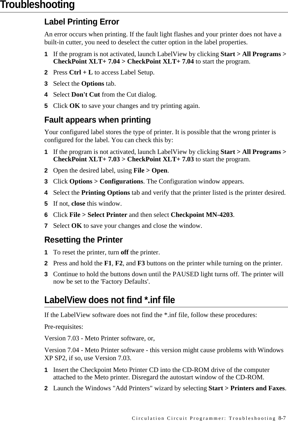 Circulation Circuit Programmer: Troubleshooting 8-7TroubleshootingLabel Printing ErrorAn error occurs when printing. If the fault light flashes and your printer does not have a built-in cutter, you need to deselect the cutter option in the label properties. 1If the program is not activated, launch LabelView by clicking Start &gt; All Programs &gt; CheckPoint XLT+ 7.04 &gt; CheckPoint XLT+ 7.04 to start the program.2Press Ctrl + L to access Label Setup. 3Select the Options tab.4Select Don&apos;t Cut from the Cut dialog.5Click OK to save your changes and try printing again.Fault appears when printingYour configured label stores the type of printer. It is possible that the wrong printer is configured for the label. You can check this by:1If the program is not activated, launch LabelView by clicking Start &gt; All Programs &gt; CheckPoint XLT+ 7.03 &gt; CheckPoint XLT+ 7.03 to start the program.2Open the desired label, using File &gt; Open.3Click Options &gt; Configurations. The Configuration window appears.4Select the Printing Options tab and verify that the printer listed is the printer desired.5If not, close this window.6Click File &gt; Select Printer and then select Checkpoint MN-4203. 7Select OK to save your changes and close the window.Resetting the Printer1To reset the printer, turn off the printer.2Press and hold the F1, F2, and F3 buttons on the printer while turning on the printer. 3Continue to hold the buttons down until the PAUSED light turns off. The printer will now be set to the &apos;Factory Defaults&apos;. LabelView does not find *.inf fileIf the LabelView software does not find the *.inf file, follow these procedures:Pre-requisites:Version 7.03 - Meto Printer software, or,Version 7.04 - Meto Printer software - this version might cause problems with Windows XP SP2, if so, use Version 7.03.1Insert the Checkpoint Meto Printer CD into the CD-ROM drive of the computer attached to the Meto printer. Disregard the autostart window of the CD-ROM.2Launch the Windows &quot;Add Printers&quot; wizard by selecting Start &gt; Printers and Faxes.