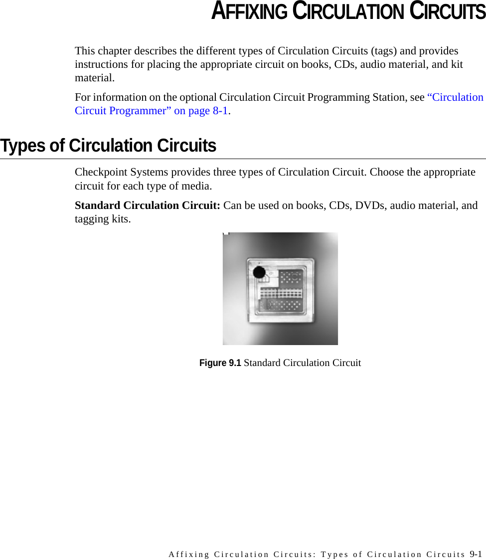 Affixing Circulation Circuits: Types of Circulation Circuits 9-1CHAPTERCHAPTER 0AFFIXING CIRCULATION CIRCUITSThis chapter describes the different types of Circulation Circuits (tags) and provides instructions for placing the appropriate circuit on books, CDs, audio material, and kit material.For information on the optional Circulation Circuit Programming Station, see “Circulation Circuit Programmer” on page 8-1.Types of Circulation CircuitsCheckpoint Systems provides three types of Circulation Circuit. Choose the appropriate circuit for each type of media.Standard Circulation Circuit: Can be used on books, CDs, DVDs, audio material, and tagging kits. Figure 9.1 Standard Circulation Circuit