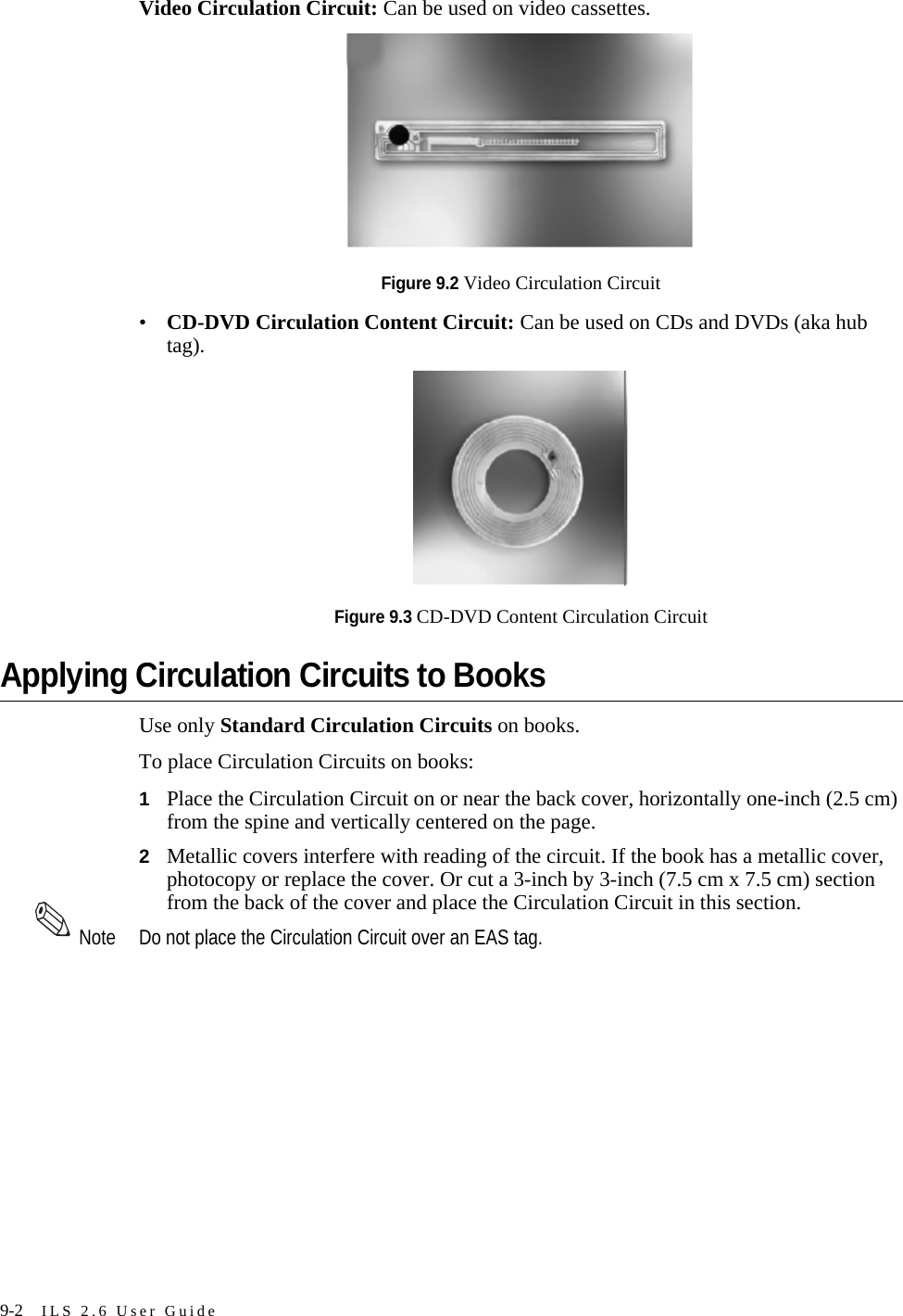9-2 ILS 2.6 User GuideVideo Circulation Circuit: Can be used on video cassettes.Figure 9.2 Video Circulation Circuit•CD-DVD Circulation Content Circuit: Can be used on CDs and DVDs (aka hub tag).Figure 9.3 CD-DVD Content Circulation CircuitApplying Circulation Circuits to BooksUse only Standard Circulation Circuits on books.To place Circulation Circuits on books:1Place the Circulation Circuit on or near the back cover, horizontally one-inch (2.5 cm) from the spine and vertically centered on the page.2Metallic covers interfere with reading of the circuit. If the book has a metallic cover, photocopy or replace the cover. Or cut a 3-inch by 3-inch (7.5 cm x 7.5 cm) section from the back of the cover and place the Circulation Circuit in this section.Note Do not place the Circulation Circuit over an EAS tag.