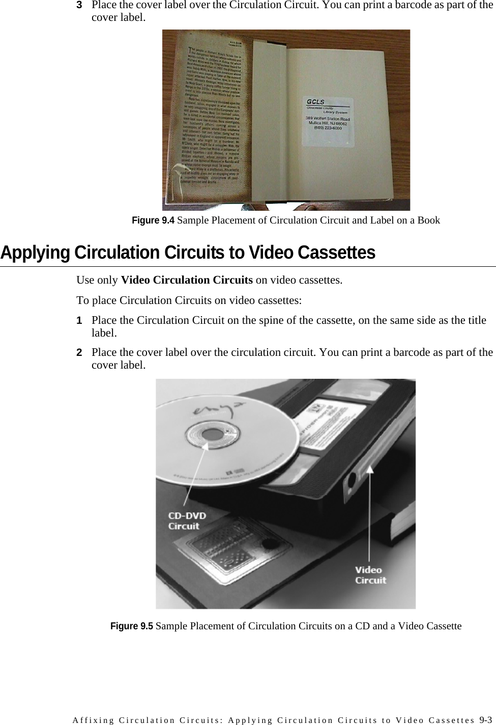 Affixing Circulation Circuits: Applying Circulation Circuits to Video Cassettes 9-33Place the cover label over the Circulation Circuit. You can print a barcode as part of the cover label.Figure 9.4 Sample Placement of Circulation Circuit and Label on a Book Applying Circulation Circuits to Video CassettesUse only Video Circulation Circuits on video cassettes.To place Circulation Circuits on video cassettes:1Place the Circulation Circuit on the spine of the cassette, on the same side as the title label.2Place the cover label over the circulation circuit. You can print a barcode as part of the cover label.Figure 9.5 Sample Placement of Circulation Circuits on a CD and a Video Cassette 