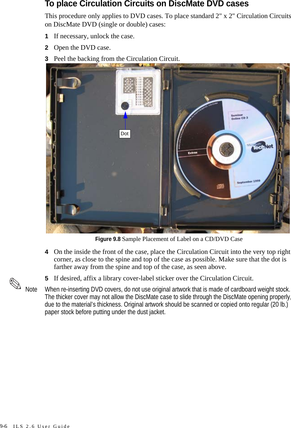 9-6 ILS 2.6 User GuideTo place Circulation Circuits on DiscMate DVD casesThis procedure only applies to DVD cases. To place standard 2&quot; x 2&quot; Circulation Circuits on DiscMate DVD (single or double) cases:1If necessary, unlock the case. 2Open the DVD case.3Peel the backing from the Circulation Circuit.Figure 9.8 Sample Placement of Label on a CD/DVD Case4On the inside the front of the case, place the Circulation Circuit into the very top right corner, as close to the spine and top of the case as possible. Make sure that the dot is farther away from the spine and top of the case, as seen above.5If desired, affix a library cover-label sticker over the Circulation Circuit. Note When re-inserting DVD covers, do not use original artwork that is made of cardboard weight stock. The thicker cover may not allow the DiscMate case to slide through the DiscMate opening properly, due to the material’s thickness. Original artwork should be scanned or copied onto regular (20 lb.) paper stock before putting under the dust jacket.Dot