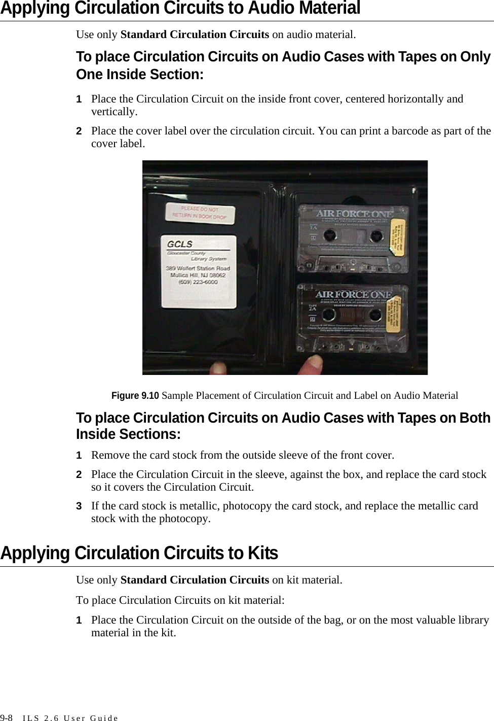 9-8 ILS 2.6 User GuideApplying Circulation Circuits to Audio MaterialUse only Standard Circulation Circuits on audio material.To place Circulation Circuits on Audio Cases with Tapes on Only One Inside Section:1Place the Circulation Circuit on the inside front cover, centered horizontally and vertically.2Place the cover label over the circulation circuit. You can print a barcode as part of the cover label.Figure 9.10 Sample Placement of Circulation Circuit and Label on Audio MaterialTo place Circulation Circuits on Audio Cases with Tapes on Both Inside Sections:1Remove the card stock from the outside sleeve of the front cover.2Place the Circulation Circuit in the sleeve, against the box, and replace the card stock so it covers the Circulation Circuit.3If the card stock is metallic, photocopy the card stock, and replace the metallic card stock with the photocopy.Applying Circulation Circuits to KitsUse only Standard Circulation Circuits on kit material. To place Circulation Circuits on kit material: 1Place the Circulation Circuit on the outside of the bag, or on the most valuable library material in the kit. 