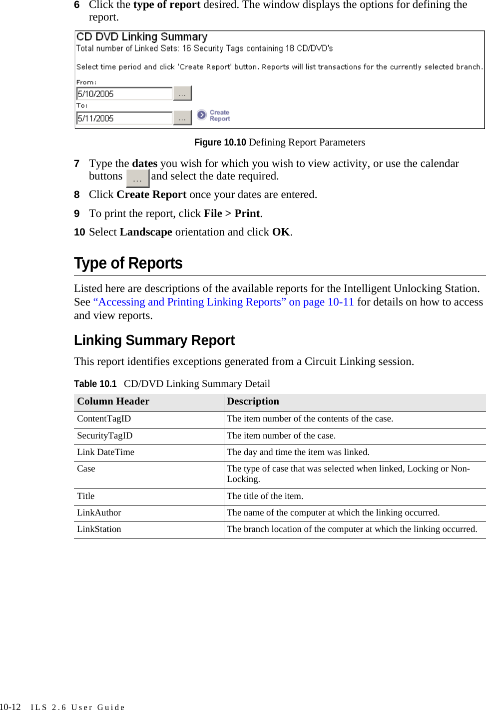 10-12 ILS 2.6 User Guide6Click the type of report desired. The window displays the options for defining the report.Figure 10.10 Defining Report Parameters7Type the dates you wish for which you wish to view activity, or use the calendar buttons  and select the date required.8Click Create Report once your dates are entered. 9To print the report, click File &gt; Print. 10 Select Landscape orientation and click OK.Type of ReportsListed here are descriptions of the available reports for the Intelligent Unlocking Station. See “Accessing and Printing Linking Reports” on page 10-11 for details on how to access and view reports.Linking Summary ReportThis report identifies exceptions generated from a Circuit Linking session.Table 10.1CD/DVD Linking Summary DetailColumn Header DescriptionContentTagID The item number of the contents of the case.SecurityTagID The item number of the case.Link DateTime The day and time the item was linked.Case The type of case that was selected when linked, Locking or Non-Locking.Title The title of the item.LinkAuthor The name of the computer at which the linking occurred.LinkStation The branch location of the computer at which the linking occurred.