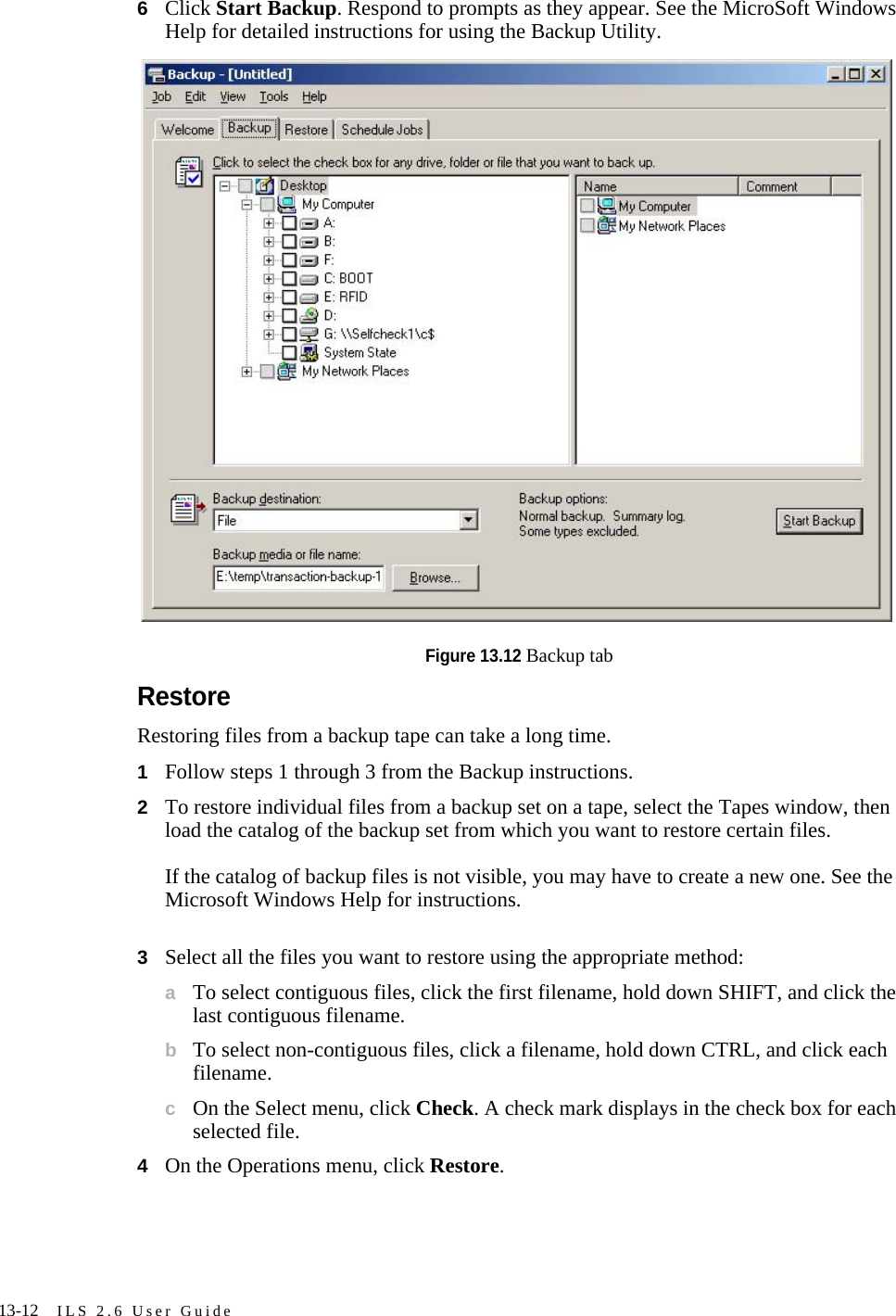 13-12 ILS 2.6 User Guide6Click Start Backup. Respond to prompts as they appear. See the MicroSoft Windows Help for detailed instructions for using the Backup Utility.Figure 13.12 Backup tabRestoreRestoring files from a backup tape can take a long time.1Follow steps 1 through 3 from the Backup instructions.2To restore individual files from a backup set on a tape, select the Tapes window, then load the catalog of the backup set from which you want to restore certain files.If the catalog of backup files is not visible, you may have to create a new one. See the Microsoft Windows Help for instructions.3Select all the files you want to restore using the appropriate method:aTo select contiguous files, click the first filename, hold down SHIFT, and click the last contiguous filename.bTo select non-contiguous files, click a filename, hold down CTRL, and click each filename.cOn the Select menu, click Check. A check mark displays in the check box for each selected file.4On the Operations menu, click Restore.