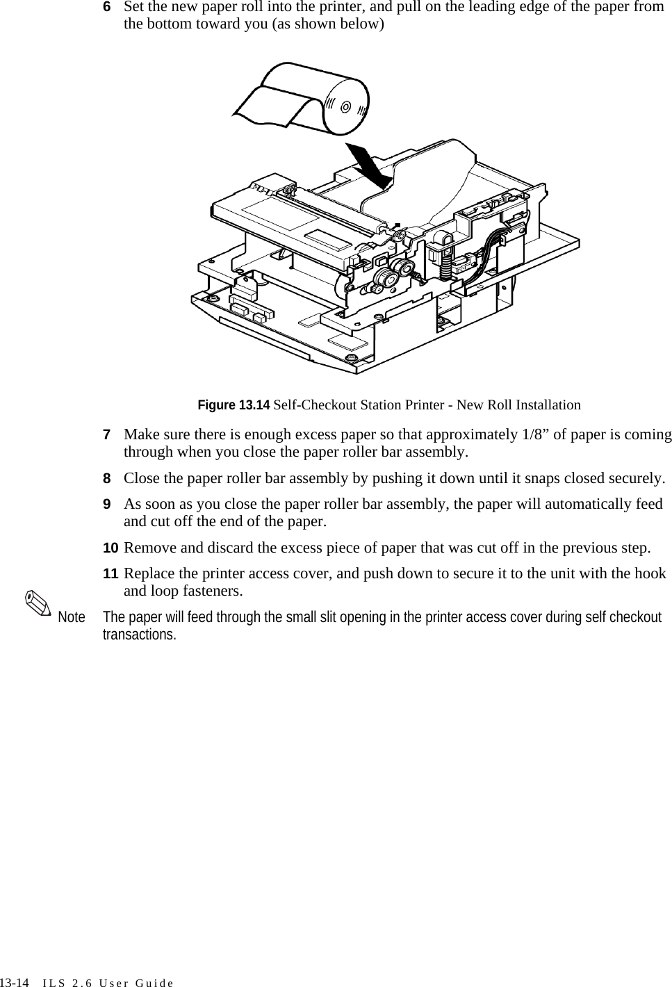 13-14 ILS 2.6 User Guide6Set the new paper roll into the printer, and pull on the leading edge of the paper from the bottom toward you (as shown below)Figure 13.14 Self-Checkout Station Printer - New Roll Installation7Make sure there is enough excess paper so that approximately 1/8” of paper is coming through when you close the paper roller bar assembly.8Close the paper roller bar assembly by pushing it down until it snaps closed securely.9As soon as you close the paper roller bar assembly, the paper will automatically feed and cut off the end of the paper.10 Remove and discard the excess piece of paper that was cut off in the previous step.11 Replace the printer access cover, and push down to secure it to the unit with the hook and loop fasteners.Note The paper will feed through the small slit opening in the printer access cover during self checkout transactions.