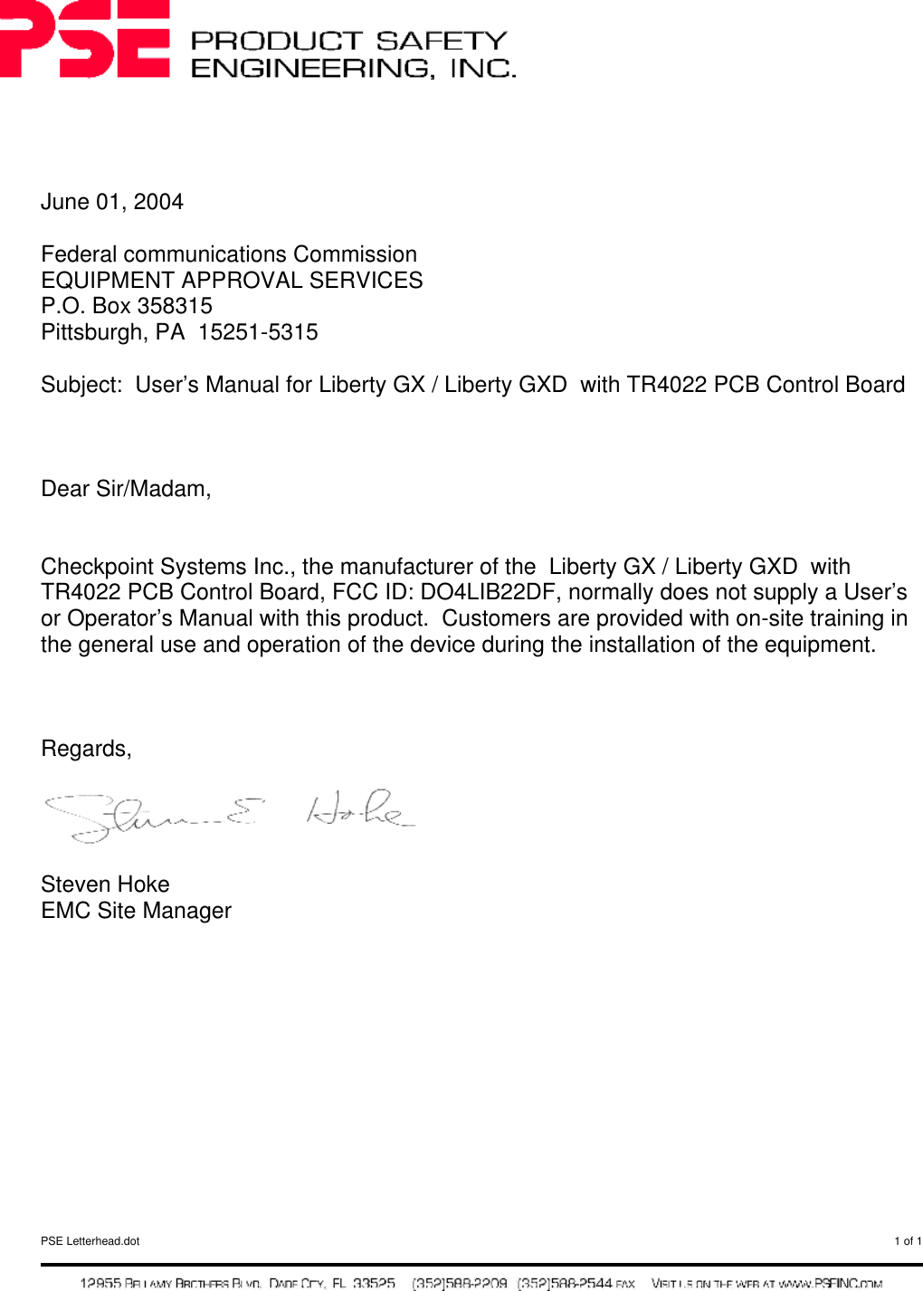  PSE Letterhead.dot  1 of 1       June 01, 2004  Federal communications Commission EQUIPMENT APPROVAL SERVICES P.O. Box 358315 Pittsburgh, PA  15251-5315  Subject:  User’s Manual for Liberty GX / Liberty GXD  with TR4022 PCB Control Board    Dear Sir/Madam,   Checkpoint Systems Inc., the manufacturer of the  Liberty GX / Liberty GXD  with TR4022 PCB Control Board, FCC ID: DO4LIB22DF, normally does not supply a User’s or Operator’s Manual with this product.  Customers are provided with on-site training in the general use and operation of the device during the installation of the equipment.     Regards,    Steven Hoke EMC Site Manager     