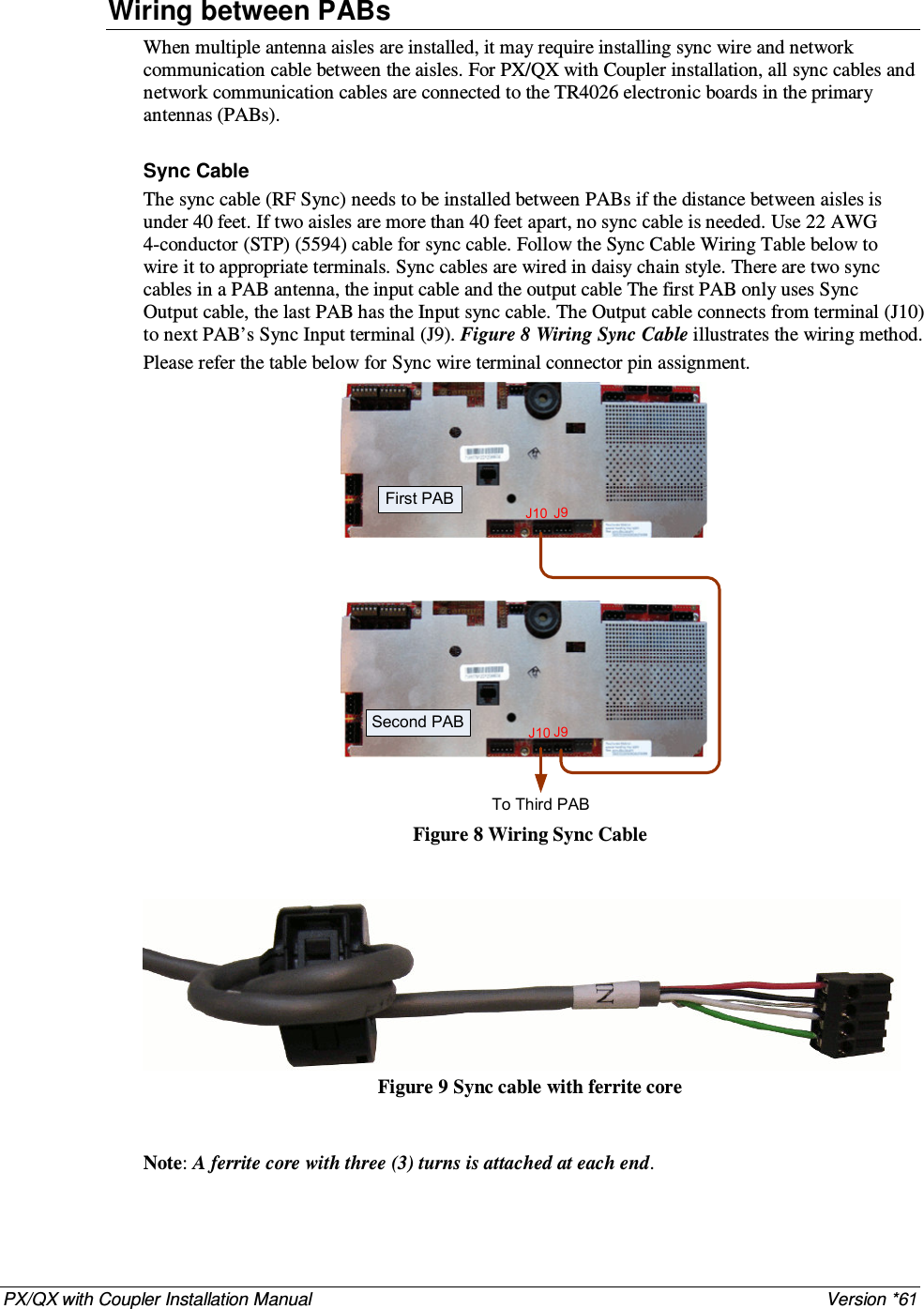 PX/QX with Coupler Installation Manual    Version *61 Wiring between PABs When multiple antenna aisles are installed, it may require installing sync wire and network communication cable between the aisles. For PX/QX with Coupler installation, all sync cables and network communication cables are connected to the TR4026 electronic boards in the primary antennas (PABs).  Sync Cable The sync cable (RF Sync) needs to be installed between PABs if the distance between aisles is under 40 feet. If two aisles are more than 40 feet apart, no sync cable is needed. Use 22 AWG 4-conductor (STP) (5594) cable for sync cable. Follow the Sync Cable Wiring Table below to wire it to appropriate terminals. Sync cables are wired in daisy chain style. There are two sync cables in a PAB antenna, the input cable and the output cable The first PAB only uses Sync Output cable, the last PAB has the Input sync cable. The Output cable connects from terminal (J10) to next PAB’s Sync Input terminal (J9). Figure 8 Wiring Sync Cable illustrates the wiring method. Please refer the table below for Sync wire terminal connector pin assignment. J10J10J9J9First PABSecond PABTo Third PAB  Figure 8 Wiring Sync Cable    Figure 9 Sync cable with ferrite core   Note: A ferrite core with three (3) turns is attached at each end.   