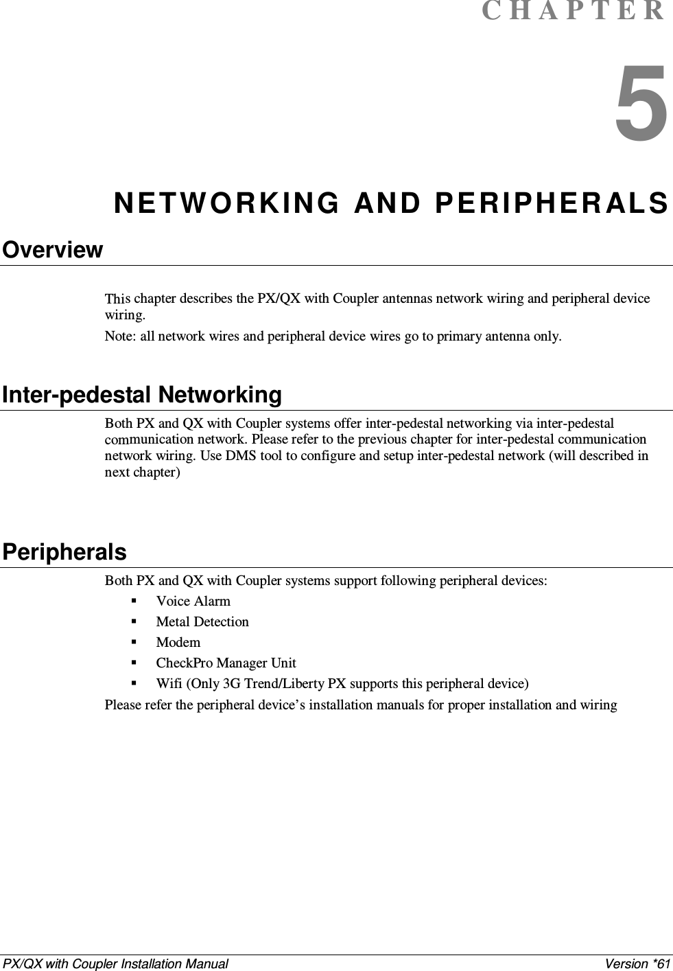 PX/QX with Coupler Installation Manual    Version *61 C H A P T E R  5 NETW O RKING  AND PERIPHER AL S Overview  This chapter describes the PX/QX with Coupler antennas network wiring and peripheral device wiring.  Note: all network wires and peripheral device wires go to primary antenna only.   Inter-pedestal Networking Both PX and QX with Coupler systems offer inter-pedestal networking via inter-pedestal communication network. Please refer to the previous chapter for inter-pedestal communication network wiring. Use DMS tool to configure and setup inter-pedestal network (will described in next chapter)   Peripherals Both PX and QX with Coupler systems support following peripheral devices:  Voice Alarm  Metal Detection  Modem  CheckPro Manager Unit  Wifi (Only 3G Trend/Liberty PX supports this peripheral device) Please refer the peripheral device’s installation manuals for proper installation and wiring 