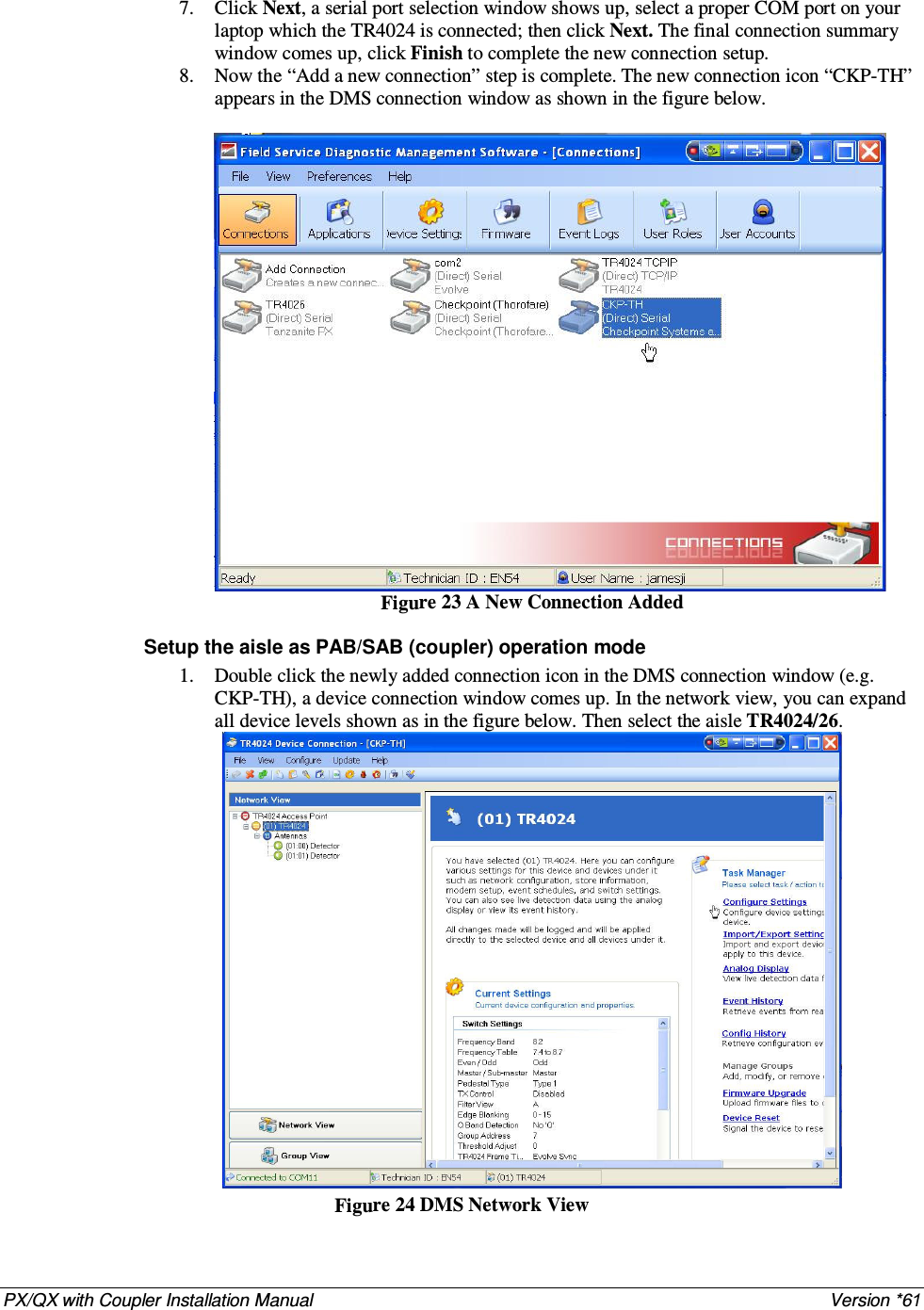 PX/QX with Coupler Installation Manual    Version *61  7. Click Next, a serial port selection window shows up, select a proper COM port on your laptop which the TR4024 is connected; then click Next. The final connection summary window comes up, click Finish to complete the new connection setup. 8. Now the “Add a new connection” step is complete. The new connection icon “CKP-TH”   appears in the DMS connection window as shown in the figure below.   Figure 23 A New Connection Added  Setup the aisle as PAB/SAB (coupler) operation mode 1. Double click the newly added connection icon in the DMS connection window (e.g. CKP-TH), a device connection window comes up. In the network view, you can expand all device levels shown as in the figure below. Then select the aisle TR4024/26.  Figure 24 DMS Network View 