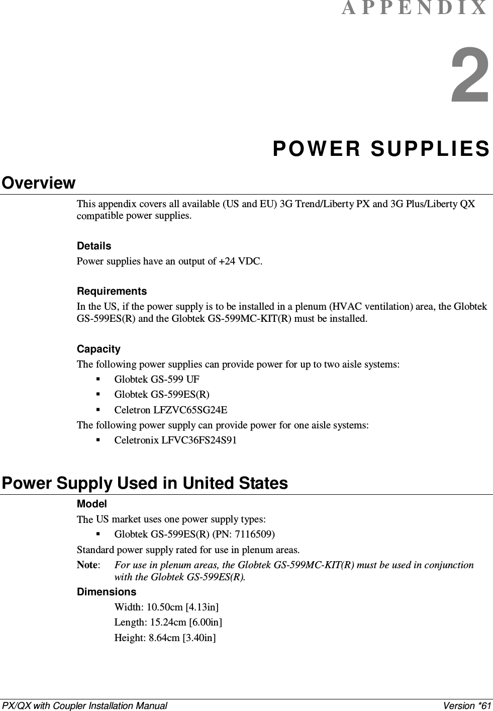 PX/QX with Coupler Installation Manual    Version *61 A P P E N D I X  2 POW ER SUPPL IES Overview This appendix covers all available (US and EU) 3G Trend/Liberty PX and 3G Plus/Liberty QX compatible power supplies.  Details Power supplies have an output of +24 VDC.  Requirements In the US, if the power supply is to be installed in a plenum (HVAC ventilation) area, the Globtek GS-599ES(R) and the Globtek GS-599MC-KIT(R) must be installed.  Capacity The following power supplies can provide power for up to two aisle systems:  Globtek GS-599 UF  Globtek GS-599ES(R)  Celetron LFZVC65SG24E The following power supply can provide power for one aisle systems:  Celetronix LFVC36FS24S91  Power Supply Used in United States Model  The US market uses one power supply types:  Globtek GS-599ES(R) (PN: 7116509) Standard power supply rated for use in plenum areas.  Note:   For use in plenum areas, the Globtek GS-599MC-KIT(R) must be used in conjunction with the Globtek GS-599ES(R).  Dimensions  Width: 10.50cm [4.13in]  Length: 15.24cm [6.00in]  Height: 8.64cm [3.40in]   