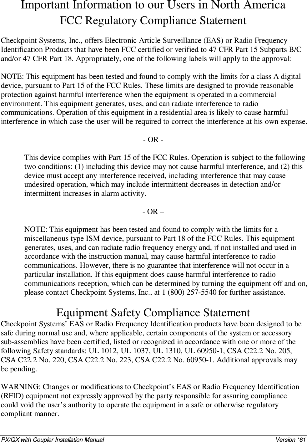 PX/QX with Coupler Installation Manual    Version *61 Important Information to our Users in North America FCC Regulatory Compliance Statement  Checkpoint Systems, Inc., offers Electronic Article Surveillance (EAS) or Radio Frequency Identification Products that have been FCC certified or verified to 47 CFR Part 15 Subparts B/C and/or 47 CFR Part 18. Appropriately, one of the following labels will apply to the approval:  NOTE: This equipment has been tested and found to comply with the limits for a class A digital device, pursuant to Part 15 of the FCC Rules. These limits are designed to provide reasonable protection against harmful interference when the equipment is operated in a commercial environment. This equipment generates, uses, and can radiate interference to radio communications. Operation of this equipment in a residential area is likely to cause harmful interference in which case the user will be required to correct the interference at his own expense.  - OR -  This device complies with Part 15 of the FCC Rules. Operation is subject to the following two conditions: (1) including this device may not cause harmful interference, and (2) this device must accept any interference received, including interference that may cause undesired operation, which may include intermittent decreases in detection and/or intermittent increases in alarm activity.   - OR –  NOTE: This equipment has been tested and found to comply with the limits for a miscellaneous type ISM device, pursuant to Part 18 of the FCC Rules. This equipment generates, uses, and can radiate radio frequency energy and, if not installed and used in accordance with the instruction manual, may cause harmful interference to radio communications. However, there is no guarantee that interference will not occur in a particular installation. If this equipment does cause harmful interference to radio communications reception, which can be determined by turning the equipment off and on, please contact Checkpoint Systems, Inc., at 1 (800) 257-5540 for further assistance.  Equipment Safety Compliance Statement Checkpoint Systems’ EAS or Radio Frequency Identification products have been designed to be safe during normal use and, where applicable, certain components of the system or accessory sub-assemblies have been certified, listed or recognized in accordance with one or more of the following Safety standards: UL 1012, UL 1037, UL 1310, UL 60950-1, CSA C22.2 No. 205, CSA C22.2 No. 220, CSA C22.2 No. 223, CSA C22.2 No. 60950-1. Additional approvals may be pending.  WARNING: Changes or modifications to Checkpoint’s EAS or Radio Frequency Identification (RFID) equipment not expressly approved by the party responsible for assuring compliance could void the user’s authority to operate the equipment in a safe or otherwise regulatory compliant manner. 