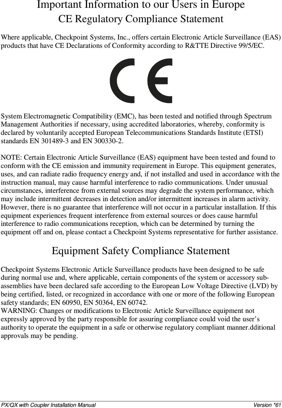 PX/QX with Coupler Installation Manual    Version *61 Important Information to our Users in Europe CE Regulatory Compliance Statement  Where applicable, Checkpoint Systems, Inc., offers certain Electronic Article Surveillance (EAS) products that have CE Declarations of Conformity according to R&amp;TTE Directive 99/5/EC.    System Electromagnetic Compatibility (EMC), has been tested and notified through Spectrum Management Authorities if necessary, using accredited laboratories, whereby, conformity is declared by voluntarily accepted European Telecommunications Standards Institute (ETSI) standards EN 301489-3 and EN 300330-2.  NOTE: Certain Electronic Article Surveillance (EAS) equipment have been tested and found to conform with the CE emission and immunity requirement in Europe. This equipment generates, uses, and can radiate radio frequency energy and, if not installed and used in accordance with the instruction manual, may cause harmful interference to radio communications. Under unusual circumstances, interference from external sources may degrade the system performance, which may include intermittent decreases in detection and/or intermittent increases in alarm activity. However, there is no guarantee that interference will not occur in a particular installation. If this equipment experiences frequent interference from external sources or does cause harmful interference to radio communications reception, which can be determined by turning the equipment off and on, please contact a Checkpoint Systems representative for further assistance.  Equipment Safety Compliance Statement  Checkpoint Systems Electronic Article Surveillance products have been designed to be safe during normal use and, where applicable, certain components of the system or accessory sub-assemblies have been declared safe according to the European Low Voltage Directive (LVD) by being certified, listed, or recognized in accordance with one or more of the following European safety standards; EN 60950, EN 50364, EN 60742. WARNING: Changes or modifications to Electronic Article Surveillance equipment not expressly approved by the party responsible for assuring compliance could void the user’s authority to operate the equipment in a safe or otherwise regulatory compliant manner.dditional approvals may be pending. 