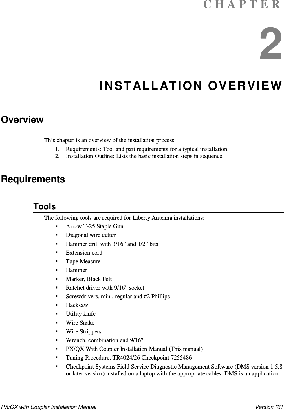 PX/QX with Coupler Installation Manual    Version *61 C H A P T E R  2 INST AL L AT IO N O VERVIEW   Overview  This chapter is an overview of the installation process:  1. Requirements: Tool and part requirements for a typical installation.  2. Installation Outline: Lists the basic installation steps in sequence.   Requirements  Tools  The following tools are required for Liberty Antenna installations:  Arrow T-25 Staple Gun  Diagonal wire cutter   Hammer drill with 3/16” and 1/2” bits  Extension cord   Tape Measure  Hammer   Marker, Black Felt   Ratchet driver with 9/16” socket  Screwdrivers, mini, regular and #2 Phillips   Hacksaw  Utility knife  Wire Snake  Wire Strippers   Wrench, combination end 9/16”  PX/QX With Coupler Installation Manual (This manual)  Tuning Procedure, TR4024/26 Checkpoint 7255486  Checkpoint Systems Field Service Diagnostic Management Software (DMS version 1.5.8 or later version) installed on a laptop with the appropriate cables. DMS is an application 