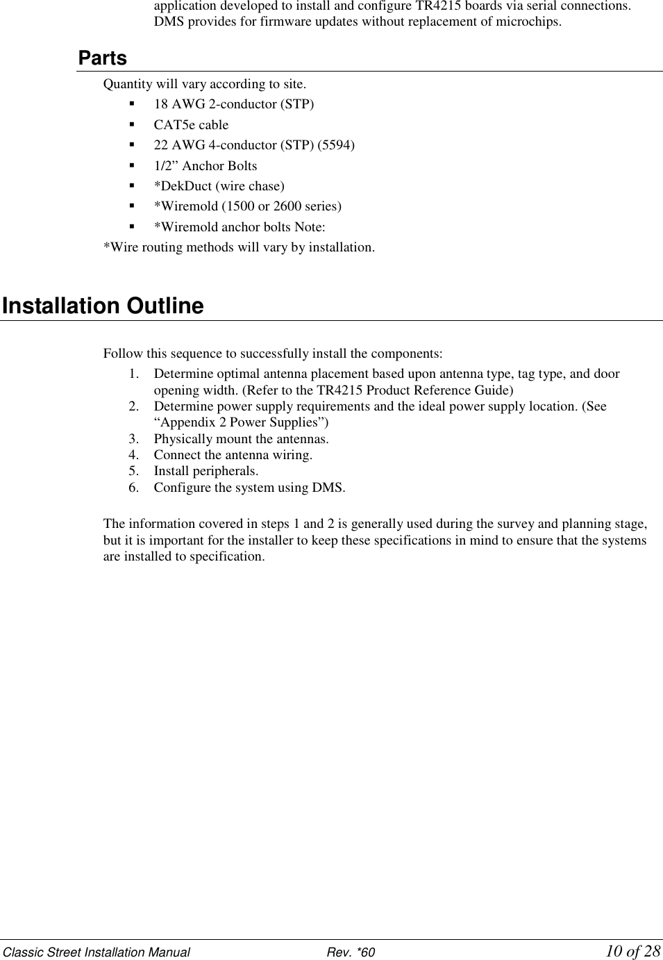 Classic Street Installation Manual                           Rev. *60           10 of 28 application developed to install and configure TR4215 boards via serial connections. DMS provides for firmware updates without replacement of microchips. Parts Quantity will vary according to site.  18 AWG 2-conductor (STP)  CAT5e cable  22 AWG 4-conductor (STP) (5594)   1/2” Anchor Bolts  *DekDuct (wire chase)  *Wiremold (1500 or 2600 series)  *Wiremold anchor bolts Note:  *Wire routing methods will vary by installation.  Installation Outline   Follow this sequence to successfully install the components:  1. Determine optimal antenna placement based upon antenna type, tag type, and door opening width. (Refer to the TR4215 Product Reference Guide) 2. Determine power supply requirements and the ideal power supply location. (See “Appendix 2 Power Supplies”)  3. Physically mount the antennas.  4. Connect the antenna wiring. 5. Install peripherals.  6. Configure the system using DMS.  The information covered in steps 1 and 2 is generally used during the survey and planning stage, but it is important for the installer to keep these specifications in mind to ensure that the systems are installed to specification.   