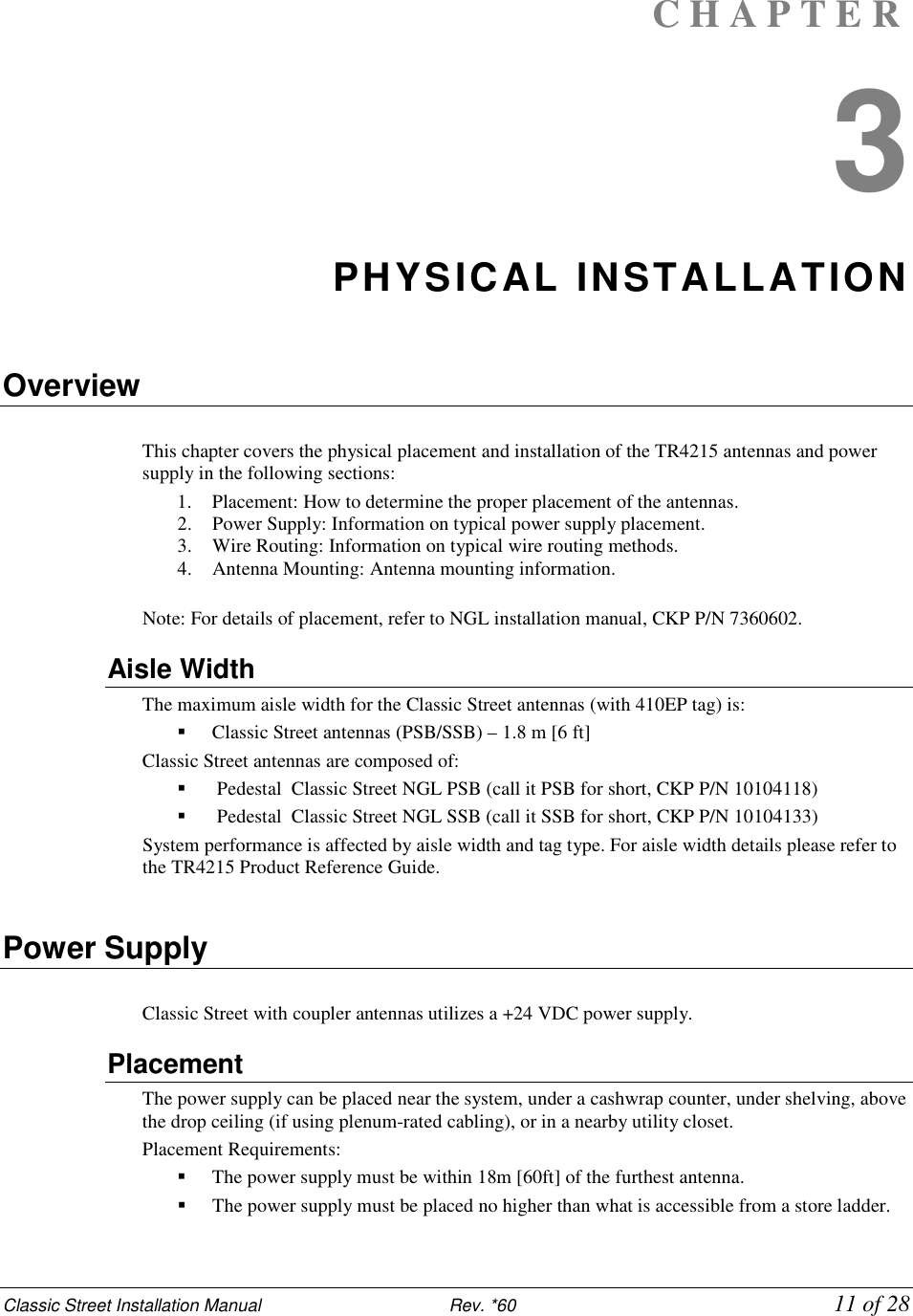 Classic Street Installation Manual                           Rev. *60             11 of 28 C H A P T E R  3 PHYSICAL INSTALLATION  Overview  This chapter covers the physical placement and installation of the TR4215 antennas and power supply in the following sections:  1. Placement: How to determine the proper placement of the antennas.  2. Power Supply: Information on typical power supply placement.  3. Wire Routing: Information on typical wire routing methods.  4. Antenna Mounting: Antenna mounting information.  Note: For details of placement, refer to NGL installation manual, CKP P/N 7360602. Aisle Width The maximum aisle width for the Classic Street antennas (with 410EP tag) is:   Classic Street antennas (PSB/SSB) – 1.8 m [6 ft] Classic Street antennas are composed of:   Pedestal  Classic Street NGL PSB (call it PSB for short, CKP P/N 10104118)   Pedestal  Classic Street NGL SSB (call it SSB for short, CKP P/N 10104133) System performance is affected by aisle width and tag type. For aisle width details please refer to the TR4215 Product Reference Guide.  Power Supply  Classic Street with coupler antennas utilizes a +24 VDC power supply. Placement The power supply can be placed near the system, under a cashwrap counter, under shelving, above the drop ceiling (if using plenum-rated cabling), or in a nearby utility closet. Placement Requirements:   The power supply must be within 18m [60ft] of the furthest antenna.   The power supply must be placed no higher than what is accessible from a store ladder. 