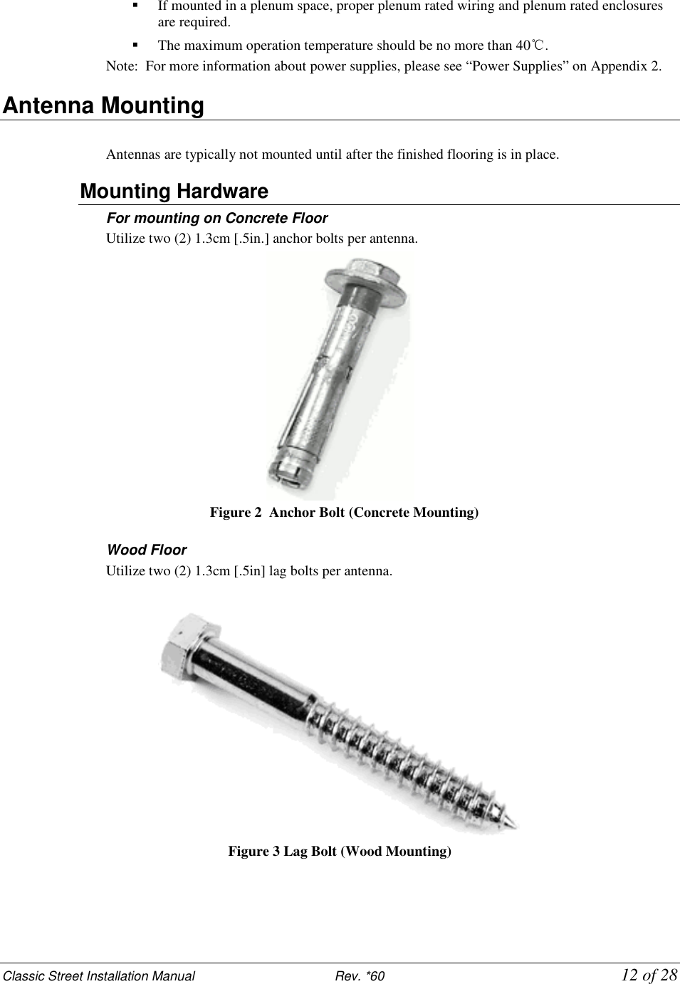Classic Street Installation Manual                           Rev. *60           12 of 28  If mounted in a plenum space, proper plenum rated wiring and plenum rated enclosures are required.   The maximum operation temperature should be no more than 40℃. Note:  For more information about power supplies, please see “Power Supplies” on Appendix 2. Antenna Mounting  Antennas are typically not mounted until after the finished flooring is in place. Mounting Hardware For mounting on Concrete Floor Utilize two (2) 1.3cm [.5in.] anchor bolts per antenna.       Figure 2   Anchor Bolt (Concrete Mounting)  Wood Floor Utilize two (2) 1.3cm [.5in] lag bolts per antenna.    Figure 3 Lag Bolt (Wood Mounting)   