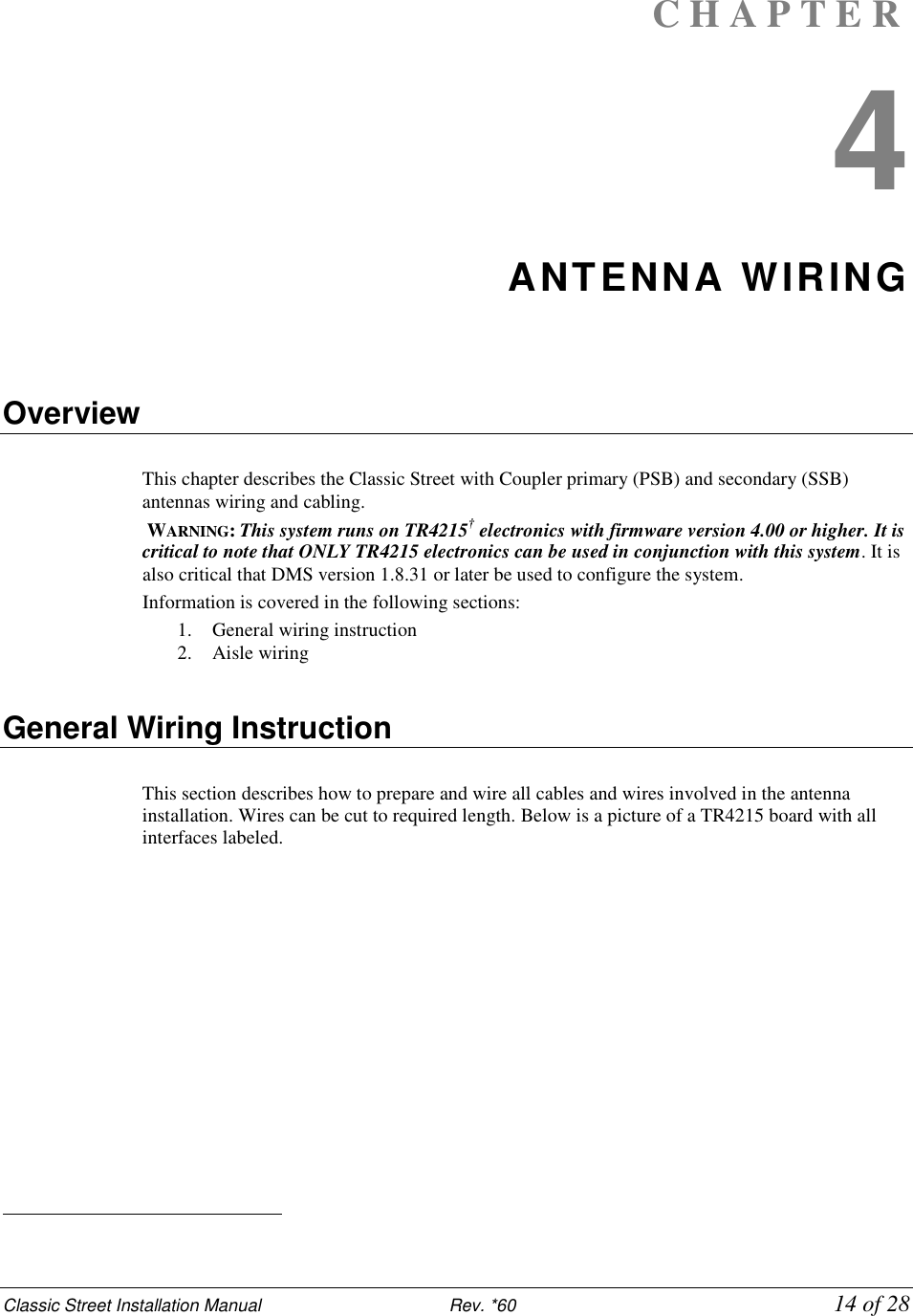 Classic Street Installation Manual                           Rev. *60             14 of 28 C H A P T E R  4 ANTENNA WIRING    Overview  This chapter describes the Classic Street with Coupler primary (PSB) and secondary (SSB) antennas wiring and cabling.  WARNING: This system runs on TR4215† electronics with firmware version 4.00 or higher. It is critical to note that ONLY TR4215 electronics can be used in conjunction with this system. It is also critical that DMS version 1.8.31 or later be used to configure the system. Information is covered in the following sections: 1. General wiring instruction 2. Aisle wiring    General Wiring Instruction  This section describes how to prepare and wire all cables and wires involved in the antenna installation. Wires can be cut to required length. Below is a picture of a TR4215 board with all interfaces labeled.                                                   