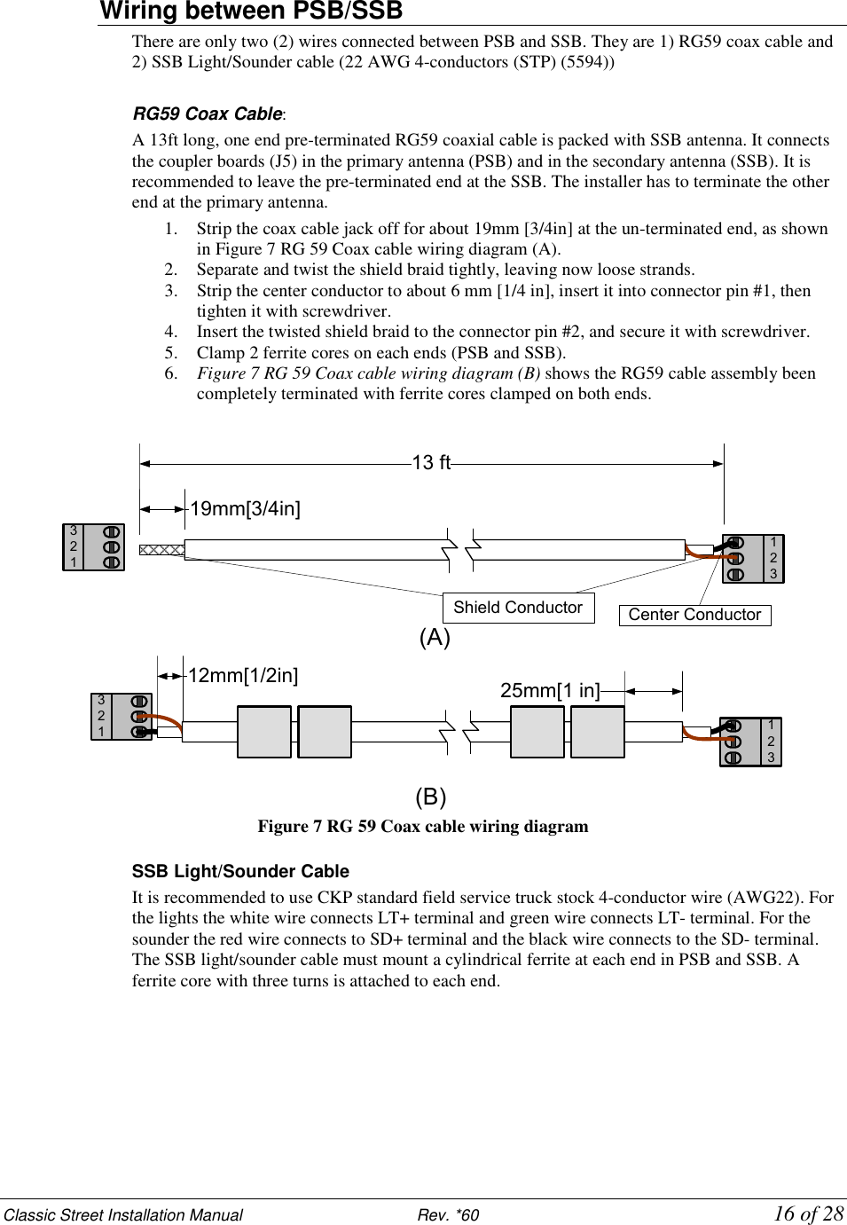 Classic Street Installation Manual                           Rev. *60           16 of 28 Wiring between PSB/SSB There are only two (2) wires connected between PSB and SSB. They are 1) RG59 coax cable and 2) SSB Light/Sounder cable (22 AWG 4-conductors (STP) (5594))  RG59 Coax Cable:  A 13ft long, one end pre-terminated RG59 coaxial cable is packed with SSB antenna. It connects the coupler boards (J5) in the primary antenna (PSB) and in the secondary antenna (SSB). It is recommended to leave the pre-terminated end at the SSB. The installer has to terminate the other end at the primary antenna.  1. Strip the coax cable jack off for about 19mm [3/4in] at the un-terminated end, as shown in Figure 7 RG 59 Coax cable wiring diagram (A). 2. Separate and twist the shield braid tightly, leaving now loose strands. 3. Strip the center conductor to about 6 mm [1/4 in], insert it into connector pin #1, then tighten it with screwdriver. 4. Insert the twisted shield braid to the connector pin #2, and secure it with screwdriver. 5. Clamp 2 ferrite cores on each ends (PSB and SSB). 6. Figure 7 RG 59 Coax cable wiring diagram (B) shows the RG59 cable assembly been completely terminated with ferrite cores clamped on both ends.  12312332113 ft19mm[3/4in]25mm[1 in]12mm[1/2in](A)(B)Center ConductorShield Conductor321 Figure 7 RG 59 Coax cable wiring diagram  SSB Light/Sounder Cable It is recommended to use CKP standard field service truck stock 4-conductor wire (AWG22). For the lights the white wire connects LT+ terminal and green wire connects LT- terminal. For the sounder the red wire connects to SD+ terminal and the black wire connects to the SD- terminal. The SSB light/sounder cable must mount a cylindrical ferrite at each end in PSB and SSB. A ferrite core with three turns is attached to each end.  
