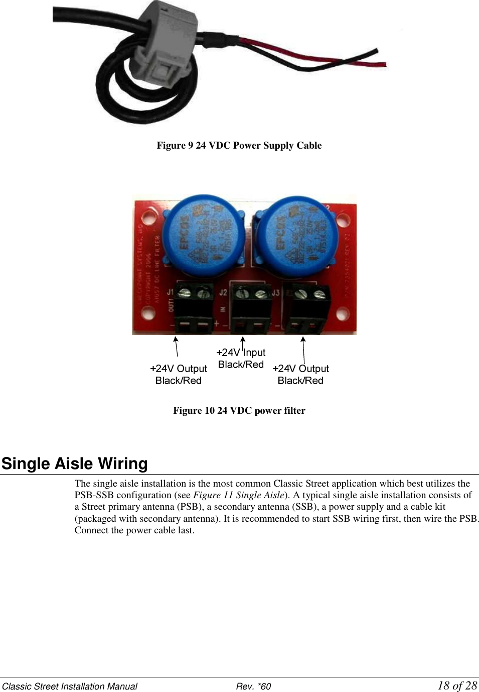 Classic Street Installation Manual                           Rev. *60           18 of 28  Figure 9 24 VDC Power Supply Cable     Figure 10 24 VDC power filter   Single Aisle Wiring The single aisle installation is the most common Classic Street application which best utilizes the PSB-SSB configuration (see Figure 11 Single Aisle). A typical single aisle installation consists of a Street primary antenna (PSB), a secondary antenna (SSB), a power supply and a cable kit (packaged with secondary antenna). It is recommended to start SSB wiring first, then wire the PSB. Connect the power cable last. 