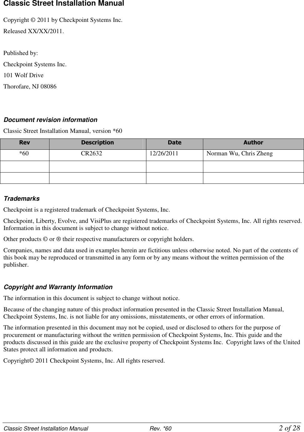 Classic Street Installation Manual                           Rev. *60             2 of 28 Classic Street Installation Manual  Copyright © 2011 by Checkpoint Systems Inc.  Released XX/XX/2011.  Published by: Checkpoint Systems Inc. 101 Wolf Drive Thorofare, NJ 08086   Document revision information Classic Street Installation Manual, version *60 Rev  Description  Date  Author *60  CR2632  12/26/2011  Norman Wu, Chris Zheng                Trademarks Checkpoint is a registered trademark of Checkpoint Systems, Inc.  Checkpoint, Liberty, Evolve, and VisiPlus are registered trademarks of Checkpoint Systems, Inc. All rights reserved. Information in this document is subject to change without notice. Other products © or ® their respective manufacturers or copyright holders. Companies, names and data used in examples herein are fictitious unless otherwise noted. No part of the contents of this book may be reproduced or transmitted in any form or by any means without the written permission of the publisher.  Copyright and Warranty Information The information in this document is subject to change without notice. Because of the changing nature of this product information presented in the Classic Street Installation Manual, Checkpoint Systems, Inc. is not liable for any omissions, misstatements, or other errors of information. The information presented in this document may not be copied, used or disclosed to others for the purpose of procurement or manufacturing without the written permission of Checkpoint Systems, Inc. This guide and the products discussed in this guide are the exclusive property of Checkpoint Systems Inc.  Copyright laws of the United States protect all information and products. Copyright© 2011 Checkpoint Systems, Inc. All rights reserved.      