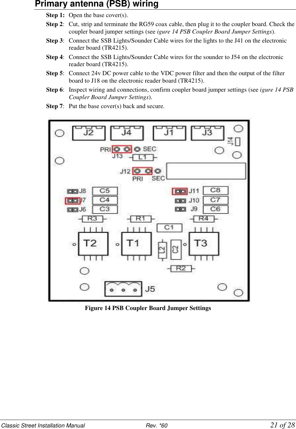 Classic Street Installation Manual                           Rev. *60           21 of 28 Primary antenna (PSB) wiring Step 1:  Open the base cover(s). Step 2:  Cut, strip and terminate the RG59 coax cable, then plug it to the coupler board. Check the coupler board jumper settings (see igure 14 PSB Coupler Board Jumper Settings). Step 3:  Connect the SSB Lights/Sounder Cable wires for the lights to the J41 on the electronic reader board (TR4215). Step 4:   Connect the SSB Lights/Sounder Cable wires for the sounder to J54 on the electronic reader board (TR4215). Step 5:  Connect 24v DC power cable to the VDC power filter and then the output of the filter board to J18 on the electronic reader board (TR4215). Step 6:  Inspect wiring and connections, confirm coupler board jumper settings (see igure 14 PSB Coupler Board Jumper Settings). Step 7:  Put the base cover(s) back and secure.  Figure 14 PSB Coupler Board Jumper Settings           